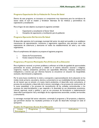 ____________________________________________________PDM, Monteagudo, 2007 - 2011



Programa Capacitación De La Población En Temas De Salud

Dentro de este programa, se incorpora un componente muy importante para los servidores de
sector salud, el cual es ampliar y fortalecer destrezas de los médicos y paramédicos vía
capacitación y actualización.

Para el logro de este objetivo se propone la siguiente actividad:

    i.      Capacitación y actualización al Sector Salud
    ii.     Campañas de capacitación y movilización para la población

Programa Operación Del Servicio De Salud

El desarrollo operativo de la estrategia municipal del sector de salud será posible si se establecen
mecanismos de operativización, monitoreo y seguimiento específicos, que permitan cubrir las
expectativas de coberturas y atenciones en todos los establecimientos de salud y sus redes
organizativas.

Para el cumplimiento del objetivo se propone el siguiente programa:

    i.      Gastos de Funcionamiento
    ii.     Fondo rotatorio Farmacia SAS

Programas y Proyectos Municipales Para El Acceso A La Educación

Para el gobierno nacional, un primer problema a enfrentar es la falta de igualdad de oportunidades
pertinentes de acceso, permanencia y calidad en el sistema educativo nacional a indígenas,
originarios, mujeres, campesinos, personas con capacidades diferentes, niños(as), adolescentes
trabajadores y actores que por diversos factores se encuentran en situación de marginalidad,
exclusión, discriminación y explotación.

Por lo tanto busca transformar la visión y concepción y operacionalización de la educación en los
niveles inicial, primario, secundario, técnico y universitario en sus modalidades formal y alternativa;
de tal manera que se articule a la nueva matriz productiva, al desarrollo socio comunitario, al
proceso de acumulación y desarrollo de la ciencia y tecnología, a los procesos de construcción de
la nueva estatalidad, a los procesos de reconstitución de las unidades socioculturales, a los
procesos de reterritorialización y que responda a la diversidad en sus dimensiones económica,
cultural, espiritual, social y política; y que en sus procesos de formulación e implementación
desarrolle la participación real y estratégica de las organizaciones sectoriales, sociales, territoriales
y comunitarias.

La estrategia municipal del sector educativo, contempla 6 programas y 54 proyectos y objetivos,
que permitirán alcanzar los resultados previstos en el plan de desarrollo municipal en todo el
quinquenio.

Cuadro 18. Programas: Acceso A La Educación
    Líneas       Programas          Objetivos                                   Indicadores
 Estratégicas




                                                                                                    135
 