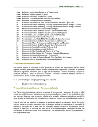 ____________________________________________________PDM, Monteagudo, 2007 - 2011


    xxxv.      Refacción batería baño Reveca de la Vega Candua
    xxxvi.     Refacción cubierta escuela Piraymiri
    xxxvii.    Construcción batería de baño Puca Huasi
    xxxviii.   Refacción Escuela Naranjos Cantón San Juan del Pirai J
    xxxix.     Refacción escuela comunidad Puca Huasi
    xl.        Construcción baterías de baño escuela comunidad Naranjos S. Juan Piari.
    xli.       Construcción Batería de Baño y Duchas y mejoramiento sistema de agua El Rodeo
    xlii.      Construcción Batería de Baño y Duchas y mejoramiento sistema de agua Piraimiri
    xliii.     Mantenimiento Unidades Educativas Mcpio Mtgdo
    xliv.      Construcción Batería de Baños Escuela Comunidad Palmarcito
    xlv.       Construcción Batería de Baños Escuela Comunidad Despenzas
    xlvi.      Construcción Aulas Unidad Educativa Comunidad Pozuelos
    xlvii.     Construcción Escuela Comunidad Ñaurenda
    xlviii.    Construcción Amurallado Malla Olímpica Escuela Com. Fernandez
    xlix.      Construcción Batería de Baños Escuela Comunidad Pedernal
    l.         Construcción Muro Perimetral Unidad Ed. Jorge Vargas Menduiña
    li.        Construcción Batería de Baños Escuela Com. Peñaderia (Inv)
    lii.       Construcción Escuela Comunidad Pedernal (Inv)
    liii.      Construcción Escuela comunidad Cachimayu
    liv.       Construcción Dos Aulas Escuela Rebeca de la Vega
    lv.        Construcción Dos Aulas y Ref. Pavimento Escuela B. Monteagudo
    lvi.       Construcción Edificio Universitario - Preinversión
    lvii.      Construcción Salón de Eventos Escuela Com. San Pedro del Parapeti.
    lviii.     Construcción tres Aulas Escuelas Comunidad Piraymiri.

Programa Equipamiento Escolar

De manera general se considera un solo proyecto en materia de equipamiento escolar desde
pupitres, muebles, pizarrones, vitrinas, estantes, computadoras, impresoras. Asimismo se pretende
realizar las siguientes actividades para el logro de los objetivos: Levantar inventarios, equipar las
unidades educativas, dotar de mobiliario escolar a unidades educativas faltantes, realizar un
mantenimiento de los muebles y equipos existentes.

Se ha considerado para este programa la siguiente actividad:

    i.         Equipamiento unidades educativas

Programa Incentivos al Acceso y Permanencia Escolar

Los 7 proyectos destinados a mantener y asegurar la permanencia y cobertura de niños en edad
escolar en establecimientos educativos, son incentivos que buscan mitigar la marginalidad de niños
que viven en distancias muy largas con relación a las unidades educativas, además de permitirles
saciar en algo las deficiencias nutricionales con un desayuno escolar, con posibilidades de ampliarse

Para el logro de los objetivos propuestos se pretende realizar las siguientes líneas de acción:
mejorar los servicios de los internados para incrementar la cobertura de mujeres en los niveles de
primaria y secundaria en el área rural del municipio, mejorar el servicio de desayuno escolar,
mejorar la atención a lo niños de seis años, dotar de transporte seguro y finalmente acorde con
los tiempos de desafíos actuales interconectarnos a los telecentros los mismos que responden a
una propuesta nacional.



                                                                                                138
 