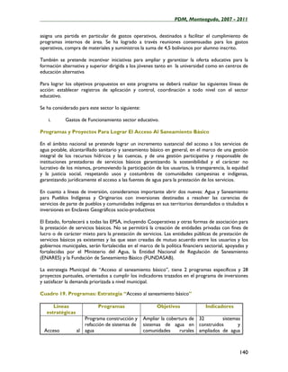 ____________________________________________________PDM, Monteagudo, 2007 - 2011


asigna una partida en particular de gastos operativos, destinados a facilitar el cumplimiento de
programas internos de área. Se ha logrado a través reuniones consensuadas para los gastos
operativos, compra de materiales y suministros la suma de 4,5 bolivianos por alumno inscrito.

También se pretende incentivar iniciativas para ampliar y garantizar la oferta educativa para la
formación alternativa y superior dirigida a los jóvenes tanto en la universidad como en centros de
educación alternativa

Para lograr los objetivos propuestos en este programa se deberá realizar las siguientes líneas de
acción: establecer registros de aplicación y control, coordinación a todo nivel con el sector
educativo.

Se ha considerado para este sector lo siguiente:

    i.      Gastos de Funcionamiento sector educativo.

Programas y Proyectos Para Lograr El Acceso Al Saneamiento Básico

En el ámbito nacional se pretende lograr un incremento sustancial del acceso a los servicios de
agua potable, alcantarillado sanitario y saneamiento básico en general, en el marco de una gestión
integral de los recursos hídricos y las cuencas, y de una gestión participativa y responsable de
instituciones prestadoras de servicios básicos garantizando la sostenibilidad y el carácter no
lucrativo de los mismos, promoviendo la participación de los usuarios, la transparencia, la equidad
y la justicia social, respetando usos y costumbres de comunidades campesinas e indígenas,
garantizando jurídicamente el acceso a las fuentes de agua para la prestación de los servicios.

En cuanto a líneas de inversión, consideramos importante abrir dos nuevas: Agua y Saneamiento
para Pueblos Indígenas y Originarios con inversiones destinadas a resolver las carencias de
servicios de parte de pueblos y comunidades indígenas en sus territorios demandados o titulados e
inversiones en Enclaves Geográficos socio-productivos

El Estado, fortalecerá a todas las EPSA, incluyendo Cooperativas y otras formas de asociación para
la prestación de servicios básicos. No se permitirá la creación de entidades privadas con fines de
lucro o de carácter mixto para la prestación de servicios. Las entidades públicas de prestación de
servicios básicos ya existentes y las que sean creadas de mutuo acuerdo entre los usuarios y los
gobiernos municipales, serán fortalecidas en el marco de la política financiera sectorial, apoyadas y
fortalecidas por el Ministerio del Agua, la Entidad Nacional de Regulación de Saneamiento
(ENARES) y la Fundación de Saneamiento Básico (FUNDASAB).

La estrategia Municipal de “Acceso al saneamiento básico”, tiene 2 programas específicos y 28
proyectos puntuales, orientados a cumplir los indicadores trazados en el programa de inversiones
y satisfacer la demanda priorizada a nivel municipal.

Cuadro 19. Programas: Estrategia “Acceso al saneamiento básico”

      Líneas                Programas                    Objetivos              Indicadores
   estratégicas
                     Programa construcción y       Ampliar la cobertura de 32         sistemas
                     refacción de sistemas de      sistemas de agua en construidos           y
  Acceso          al agua                          comunidades      rurales ampliados de agua



                                                                                                140
 
