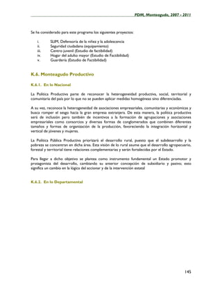 ____________________________________________________PDM, Monteagudo, 2007 - 2011



Se ha considerado para este programa los siguientes proyectos:

   i.      SLIM, Defensoría de la niñez y la adolescencia
   ii.     Seguridad ciudadana (equipamiento)
   iii.    Centro juvenil (Estudio de factibilidad)
   iv.     Hogar del adulto mayor (Estudio de Factibilidad)
   v.      Guardería (Estudio de Factibilidad)


K.6. Monteagudo Productivo

K.6.1. En lo Nacional

La Política Productiva parte de reconocer la heterogeneidad productiva, social, territorial y
comunitaria del país por lo que no se pueden aplicar medidas homogéneas sino diferenciadas.

A su vez, reconoce la heterogeneidad de asociaciones empresariales, comunitarias y económicas y
busca romper el sesgo hacia la gran empresa extranjera. De esta manera, la política productiva
será de inclusión pero también de incentivos a la formación de agrupaciones y asociaciones
empresariales como consorcios y diversas formas de conglomerados que combinen diferentes
tamaños y formas de organización de la producción, favoreciendo la integración horizontal y
vertical de jóvenes y mujeres.

La Política Pública Productiva priorizará el desarrollo rural, puesto que el subdesarrollo y la
pobreza se concentran en dicha área. Esta visión de lo rural asume que el desarrollo agropecuario,
forestal y territorial tiene relaciones complementarias y serán fortalecidas por el Estado.

Para llegar a dicho objetivo se plantea como instrumento fundamental un Estado promotor y
protagonista del desarrollo, cambiando su anterior concepción de subsidiario y pasivo; esto
significa un cambio en la lógica del accionar y de la intervención estatal


K.6.2. En lo Departamental




                                                                                              145
 