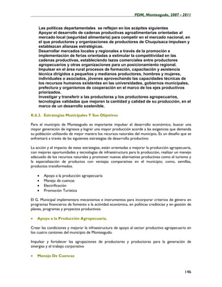 ____________________________________________________PDM, Monteagudo, 2007 - 2011


    Las políticas departamentales se reflejan en los acápites siguientes
    Apoyar el desarrollo de cadenas productivas agroalimentarias orientadas al
    mercado local (seguridad alimentaría) para competir en el mercado nacional, en
    el que productores y organizaciones de productores de Chuquisaca impulsen y
    establezcan alianzas estratégicas.
    Desarrollar mercados locales y regionales a través de la promoción e
    implementación de ferias orientadas a estimular la competitividad en las
    cadenas productivas, estableciendo lazos comerciales entre productores
    agropecuarios y otras organizaciones para un posicionamiento regional.
    Impulsar en el área rural procesos de formación, capacitación y asistencia
    técnica dirigidos a pequeños y medianos productores, hombres y mujeres,
    individuales o asociados, jóvenes aprovechando las capacidades técnicas de
    los recursos humanos existentes en las universidades, gobiernos municipales,
    prefectura y organismos de cooperación en el marco de los ejes productivos
    priorizados.
    Investigar y transferir a las productoras y los productores agropecuarios,
    tecnologías validadas que mejoren la cantidad y calidad de su producción, en el
    marco de un desarrollo sostenible.

K.6.3. Estrategias Municipales Y Sus Objetivos

Para el municipio de Monteagudo es importante impulsar el desarrollo económico, buscar una
mayor generación de ingresos y lograr una mayor producción acorde a las exigencias que demanda
su población utilizando de mejor manera los recursos naturales del municipio, Es un desafío que se
enfrentará a través de las siguientes estrategias de desarrollo productivo:

La acción y el impacto de estas estrategias; están orientadas a mejorar la producción agropecuaria,
con mejores oportunidades y tecnologías de infraestructura para la producción, realizar un manejo
adecuado de los recursos naturales y promover nuevas alternativas productivas como el turismo y
la especialización de productos con ventajas comparativas en el municipio; como, semillas,
productos transformados.

    •   Apoyo a la producción agropecuaria
    •   Manejo de cuencas
    •   Electrificación
    •   Promoción Turística

El G. Municipal implementara mecanismos e instrumentos para incorporar criterios de género en
programas financieros de fomento a la actividad económica, en políticas crediticias y en gestión de
planes, programas y proyectos productivos.

•   Apoyo a la Producción Agropecuaria.

Crear las condiciones y mejorar la infraestructura de apoyo al sector productivo agropecuario en
los cuatro cantones del municipio de Monteagudo.

Impulsar y fortalecer las agrupaciones de productores y productoras para la generación de
sinergias y el trabajo corporativo

•   Manejo De Cuencas



                                                                                              146
 