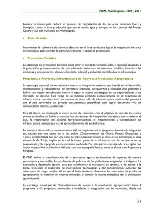 ____________________________________________________PDM, Monteagudo, 2007 - 2011



Generar acciones para reducir el proceso de degradación de los recursos naturales físico y
biológico, como la base productiva que son el suelo, agua y bosque, en las cuencas del Norte,
Centro y Sur del municipio de Monteagudo.

•   Electrificación


Incrementar la cobertura del servicio eléctrico en el área rural para lograr la integración eléctrica
del municipio, para atender la demanda creciente y apoyar la producción

•   Promoción Turística

La estrategia de promoción turística busca abrir el mercado turístico local, y regional apoyando a
la generación y mejoramiento de una adecuada estructura de servicios, también fomentara las
iniciativas y proyectos de relevancia histórica, cultural y ambiental identificados en el municipio.

Programas y Proyectos, Infraestructura de Apoyo a la Producción Agropecuaria

La estrategia nacional de vertebración interna e integración externa esta basada en el desarrollo,
mantenimiento y rehabilitación de carreteras, ferrovías, aeropuertos e hidrovías que permitan a
Bolivia una mayor vertebración interna y lograr el acceso estratégico de sus exportaciones a los
mercados de destino. Este viraje de un modelo centrado exclusivamente en el desarrollo de
infraestructura carretera hacia un modelo de desarrollo de infraestructura multimodal, permitirá
que el país aproveche sus propias características geográficas para lograr desarrollar vías de
comunicación internas y externas.

Para tal efecto, se contempla la construcción de carreteras con el objetivo de vincular los cuatro
puntos cardinales de Bolivia y concluir los corredores de integración bioceánica que atraviesan el
país, la reactivación del sistema ferroviarionacional, el mejoramiento y construcción de
infraestructura aeroportuaria y el aprovechamiento de sus hidrovías.

En cuanto a desarrollo y mantenimiento vial, se implementará el programa denominado integración
sur, situado por una parte, en la faja andina (Departamentos de Oruro, Potosí, Chuquisaca y
Tarija), caracterizada por ser una zona de gran potencial minero y hacia el sur contempla la zona
vitivinícola de Tarija, región en la cual la mayor parte de la infraestructura de carreteras no es
pavimentada y la topografía es mayormente quebrada. Por otra parte, corresponde a la región con
mayor riqueza hidrocarburífera del país, con una topografía llana, y conecta el país con Argentina y
Paraguay.

El PND define la transformación de la estructura agraria en términos de superar, de manera
permanente y sostenible, los problemas de pobreza de las poblaciones originarias e indígenas. La
expansión y desarrollo agrario pasa por transformar la estructura de tenencia y de acceso a la
tierra, favorecer el desarrollo de innovaciones tecnológicas y del conocimiento, aumentar las
coberturas de riego, ampliar el acceso al financiamiento, dinamizar los mercados de productos
agropecuarios e inserción en nuevos mercados y cambiar la matriz energética de la producción
agroindustrial.

La estrategia municipal de “Infraestructura de apoyo a la producción agropecuaria” tiene 3
programas y 43 proyectos, orientados a fortalecer la integración vial del municipio, desde sus



                                                                                                147
 