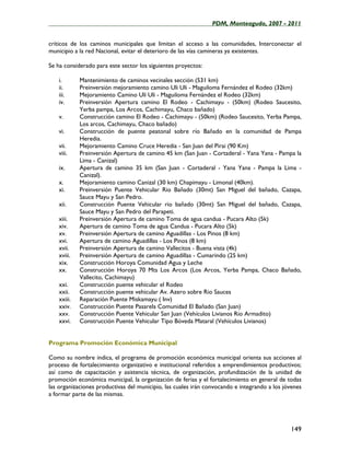 ____________________________________________________PDM, Monteagudo, 2007 - 2011


críticos de los caminos municipales que limitan el acceso a las comunidades, Interconectar el
municipio a la red Nacional, evitar el deterioro de las vías camineras ya existentes.

Se ha considerado para este sector los siguientes proyectos:

    i.       Mantenimiento de caminos vecinales sección (531 km)
    ii.      Preinversión mejoramiento camino Uli Uli - Maguiloma Fernández el Rodeo (32km)
    iii.     Mejoramiento Camino Uli Uli - Maguiloma Fernández el Rodeo (32km)
    iv.      Preinversión Apertura camino El Rodeo - Cachimayu - (50km) (Rodeo Saucesito,
             Yerba pampa, Los Arcos, Cachimayu, Chaco bañado)
    v.       Construcción camino El Rodeo - Cachimayu - (50km) (Rodeo Saucesito, Yerba Pampa,
             Los arcos, Cachimayu, Chaco bañado)
    vi.      Construcción de puente peatonal sobre río Bañado en la comunidad de Pampa
             Heredia.
    vii.     Mejoramiento Camino Cruce Heredia - San Juan del Pirai (90 Km)
    viii.    Preinversión Apertura de camino 45 km (San Juan - Cortaderal - Yana Yana - Pampa la
             Lima - Canizal)
    ix.      Apertura de camino 35 km (San Juan - Cortaderal - Yana Yana - Pampa la Lima -
             Canizal).
    x.       Mejoramiento camino Canizal (30 km) Chapimayu - Limonal (40km).
    xi.      Preinversión Puente Vehicular Rio Bañado (30mt) San Miguel del bañado, Cazapa,
             Sauce Mayu y San Pedro.
    xii.     Construcción Puente Vehicular rio bañado (30mt) San Miguel del bañado, Cazapa,
             Sauce Mayu y San Pedro del Parapeti.
    xiii.    Preinversión Apertura de camino Toma de agua candua - Pucara Alto (5k)
    xiv.     Apertura de camino Toma de agua Candua - Pucara Alto (5k)
    xv.      Preinversión Apertura de camino Aguadillas - Los Pinos (8 km)
    xvi.     Apertura de camino Aguadillas - Los Pinos (8 km)
    xvii.    Preinversión Apertura de camino Vallecitos - Buena vista (4k)
    xviii.   Preinversión Apertura de camino Aguadillas - Cumarindo (25 km)
    xix.     Construcción Horoya Comunidad Agua y Leche
    xx.      Construcción Horoya 70 Mts Los Arcos (Los Arcos, Yerba Pampa, Chaco Bañado,
             Vallecito, Cachimayu)
    xxi.     Construcción puente vehicular el Rodeo
    xxii.    Construcción puente vehicular Av. Azero sobre Rio Sauces
    xxiii.   Reparación Puente Miskamayu ( Inv)
    xxiv.    Construcción Puente Pasarela Comunidad El Bañado (San Juan)
    xxv.     Construcción Puente Vehicular San Juan (Vehículos Livianos Rio Armadito)
    xxvi.    Construcción Puente Vehicular Tipo Bóveda Mataral (Vehículos Livianos)


Programa Promoción Económica Municipal

Como su nombre indica, el programa de promoción económica municipal orienta sus acciones al
proceso de fortalecimiento organizativo e institucional referidos a emprendimientos productivos;
así como de capacitación y asistencia técnica, de organización, profundización de la unidad de
promoción económica municipal, la organización de ferias y el fortalecimiento en general de todas
las organizaciones productivas del municipio, las cuales irán convocando e integrando a los jóvenes
a formar parte de las mismas.




                                                                                              149
 