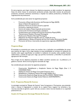 ____________________________________________________PDM, Monteagudo, 2007 - 2011


En este programa, para lograr alcanzar los objetivos propuestos se debe considerar las siguientes
líneas de acción: buscar la concertación productiva privada, desarrollar eventos de promoción
productiva, promover dinámicas económicas e impulsar las cadenas productivas y fortalecer las
organizaciones de productores.

Se ha considerado para este sector los siguientes proyectos:

    i.      Promoción al Desarrollo Económico del Municipio de Mtgo (DILPE)
            Apoyo al Desarrollo agropecuario
            Asistencia Técnica en el sector pecuario y agrícola
            Formación y capacitación técnica.
    ii.     Centros de acopio y Pesaje de ganado (preinversión)
    iii.    Construcción de Centros de Acopio y pesadoras
    iv.     Fortalecimiento de la Unidad de Promoción Económica Mcpal.(UPEM)
    v.       Mantenimiento Matadero Municipal Monteagudo
    vi.     Readecuación Matadero Municipal Monteagudo
    vii.    Adquisicion de Vehículo Frigorífico para el traslado de carne.
    viii.   Implementación y Manejo de Sistemas de Prod. De Frutales Microcuenca Zapallar
    ix.     Promoción de Ferias e intercambio de experiencias regionales (FEXIMONT)


Programa Riego

El municipio se caracteriza por contar con muchos ríos y riachuelos con posibilidades de acceso
para sistemas de riego y micro riego; basados en estas posibilidades se incorpora la realización de
estudios sobre aguas superficiales, así también la realización de estudios sobre posibles fuentes
subterráneas y cosecha de agua para riego, que permita incrementar y diversificar la producción
agropecuaria del municipio.

Para el logro de los objetivos propuestos se deben coordinar acciones con la prefectura y el
gobierno nacional dentro de los progrmas nacionales de riego.

Sea considerado para este sector los siguientes proyectos:

    i.      Construcción, Rehabilitación y Ampliación Sistema de Riego Mtgdo (Fase I, II
            CONVENIO PASA )
    ii.     Habilitación Sistema de Riego Comunidad Chapimayu (Inv.)
    iii.    Rehabilitación y Ampliación Sistema Microriego Zapallar (Inv.)
    iv.     Construcción Sistema de Riego San Juan del Pirai (CONV. PREFECTURA)
    v.      Construcción Sistema de Riego Cantón Pedernal. (CONTRAPARTE )


K.6.4. Programas Manejo De Cuencas

La estrategia municipal de “Manejo de Cuencas” tiene 3 programas y 19 proyectos, que pretender
evitar o atenuar la degradación y erosión de su espacio físico, asegurar las vertientes y los
recursos naturales en general, a partir del uso y acceso a estos recursos basados en su capacidad
potencial de uso.

Cuadro 23: Programas: Estrategia Manejo De Cuencas



                                                                                              150
 
