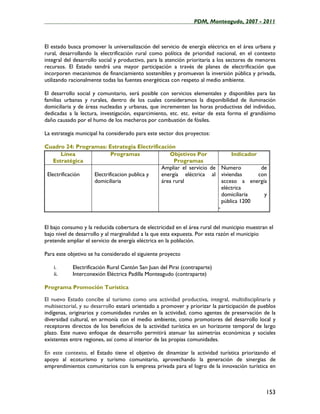 ____________________________________________________PDM, Monteagudo, 2007 - 2011



El estado busca promover la universalización del servicio de energía eléctrica en el área urbana y
rural, desarrollando la electrificación rural como política de prioridad nacional, en el contexto
integral del desarrollo social y productivo, para la atención prioritaria a los sectores de menores
recursos. El Estado tendrá una mayor participación a través de planes de electrificación que
incorporen mecanismos de financiamiento sostenibles y promuevan la inversión pública y privada,
utilizando racionalmente todas las fuentes energéticas con respeto al medio ambiente.

El desarrollo social y comunitario, será posible con servicios elementales y disponibles para las
familias urbanas y rurales, dentro de los cuales consideramos la disponibilidad de iluminación
domiciliaria y de áreas nucleadas y urbanas, que incrementen las horas productivas del individuo,
dedicadas a la lectura, investigación, esparcimiento, etc. etc. evitar de esta forma el grandísimo
daño causado por el humo de los mecheros por combustión de fósiles.

La estrategia municipal ha considerado para este sector dos proyectos:

Cuadro 24: Programas: Estrategia Electrificación
       Línea             Programas            Objetivos Por             Indicador
    Estratégica                                 Programas
                                           Ampliar el servicio de Numero           de
 Electrificación Electrificacion publica y energía eléctrica al viviendas         con
                 domiciliaria              área rural               acceso a energía
                                                                    eléctrica
                                                                    domiciliaria    y
                                                                    pública 1200
                                                                  -


El bajo consumo y la reducida cobertura de electricidad en el área rural del municipio muestran el
bajo nivel de desarrollo y al marginalidad a la que esta expuesta. Por esta razón el municipio
pretende ampliar el servicio de energía eléctrica en la población.

Para este objetivo se ha considerado el siguiente proyecto

    i.      Electrificación Rural Cantón San Juan del Pirai (contraparte)
    ii.     Interconexión Eléctrica Padilla Monteagudo (contraparte)

Programa Promoción Turística

El nuevo Estado concibe al turismo como una actividad productiva, integral, multidisciplinaria y
multisectorial, y su desarrollo estará orientado a promover y priorizar la participación de pueblos
indígenas, originarios y comunidades rurales en la actividad, como agentes de preservación de la
diversidad cultural, en armonía con el medio ambiente, como promotores del desarrollo local y
receptores directos de los beneficios de la actividad turística en un horizonte temporal de largo
plazo. Este nuevo enfoque de desarrollo permitirá atenuar las asimetrías económicas y sociales
existentes entre regiones, así como al interior de las propias comunidades.

En este contexto, el Estado tiene el objetivo de dinamizar la actividad turística priorizando el
apoyo al ecoturismo y turismo comunitario, aprovechando la generación de sinergias de
emprendimientos comunitarios con la empresa privada para el logro de la innovación turística en



                                                                                              153
 