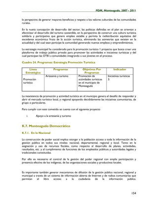 ____________________________________________________PDM, Monteagudo, 2007 - 2011


la perspectiva de generar mayores beneficios y respeto a los valores culturales de las comunidades
rurales.

En la nueva concepción de desarrollo del sector, las políticas definidas en el plan se orientan a
efectivizar el desarrollo del turismo sostenible, en la perspectiva de construir una cultura turística
solidaria y participativa que genere empleo estable y permita la redistribución equitativa del
excedente económico fruto de la acción turística, eliminando las asimetrías que existen en la
actualidad y del cual sean participe la comunidad generando nuevos empleos y emprendimientos.

La estrategia municipal ha considerado para la promoción turística 1 proyecto que busca crear una
plataforma de trabajo público privado para promover las actividades e iniciativas turísticas y del
cual participan las OTB´s comunidades integrando a sus jóvenes en el proceso.

Cuadro 24. Programas: Estrategia Promoción Turística

      Línea                 Programas                 Objetivos Por              Indicador
   Estratégica                                          Programas
                     Artesanía y turismo          Promoción de              Iniciativas turísticas
 Promoción                                        actividades turísticas    3.
 turística                                        en el municipio de
                                                  Monteagudo


La inexistencia de promoción y actividad turística en el municipio genera el desafió de responder y
abrir el mercado turístico local, y regional apoyando decididamente las iniciativas comunitarias, de
grupo o particulares.

Para cumplir con este cometido se cuenta con el siguiente proyecto

    i.      Apoyo a la artesanía y turismo


K.7. Monteagudo Democrático

K.7.1. En lo Nacional

La construcción de poder social implica otorgar a la población acceso a toda la información de la
gestión pública en todos sus niveles: nacional, departamental, regional y local. Tanto en la
asignación y uso de recursos fiscales, como respecto al desarrollo de planes, actividades,
resultados, etc. y al cumplimiento de funciones de los empleados públicos y autoridades legales y
tradicionales constituidas.

Por ello es necesario el control de la gestión del poder regional con amplia participación y
presencia efectiva de los indígenas, de las organizaciones sociales y productivas locales.


Es importante también generar mecanismos de difusión de la gestión pública nacional, regional y
municipal a través de un sistema de información abierta de Internet y de radios comunitarias que
permitan     el    libre   acceso    a    la   ciudadanía     de    la    información    pública.




                                                                                                     154
 