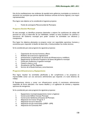 ____________________________________________________PDM, Monteagudo, 2007 - 2011



Una de las manifestaciones mas evidentes de equidad entre gobiernos municipales se convierte la
asociación de municipios que permite abordar temáticas comunes de forma regional y con mayor
representatividad.

Para lograr este objetivo se ha considerado el siguiente proyecto:

    i.      Fondo de contraparte Mancomunidad de Municipios

Programa Gestión Municipal

En esta estrategia, se identifican proyectos destinados a mejorar las condiciones de trabajo del
personal así como el desarrollo de sus habilidades, también se busca fortalecer los sistemas y
estructuras del Gobierno municipal para poder conducir las actividades con eficiencia y
transparencia.

Para lograr los objetivos planteados se propone contar con capacidades operativas, humanas y
económicas para responder al desafío de desarrollo, e Institucionalizar los niveles técnicos.

Se ha considerado para este programa los siguientes proyectos:


    i.      Capacitación de recursos humanos y Becas.
    ii.     Rediseño de la estructura organizacional
    iii.    Inventariación y revalorización de activos de Infraestructura y mobiliario
    iv.     Regularización de Derecho Propietario de bienes del gobierno municipal
    v.      Fondo para Auditorias a la gestión municipal
    vi.     Catastro urbano y rural
    vii.    Actualización del Plan Regulador
    viii.   Servicio de la Deuda Intereses y amortizaciones

Programa Infraestructura y Equipamiento

Para lograr impulsar las actividades planificadas y dar cumplimiento a los proyectos es
imprescindible contar con una estructura administrativa que responda a la nueva dinámica de
trabajo.

El Equipamiento técnico y contar con infraestructura acorde al crecimiento administrativo
responden de forma adecuada a los nuevos desafíos y a la agilización de trámites y respuesta
oportuna de emergencias.

Se ha considerado para este programa los siguientes proyectos:

    i.      Equipamiento municipal (equipamiento menor y logística)
    ii.     Construcción Edificio Concejo Municipal
    iii.    Construcción Ambientes almacenes del Municipio
    iv.     Adquisición de Tractor Oruga D- 7
    v.      Adquisición de Carro basurero
    vi.     Adquisición de dos motocicletas (UPEM - UFM)
    vii.    Adquisición de Camioneta 4x4



                                                                                            158
 