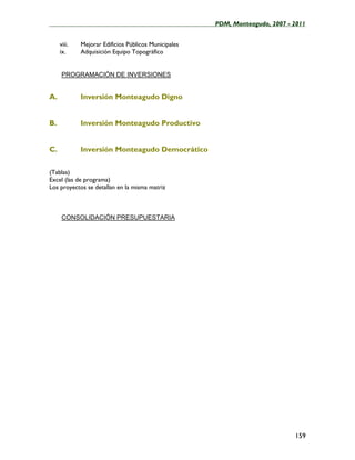 ____________________________________________________PDM, Monteagudo, 2007 - 2011


     viii.   Mejorar Edificios Públicos Municipales
     ix.     Adquisición Equipo Topográfico


      PROGRAMACIÓN DE INVERSIONES


A.           Inversión Monteagudo Digno


B.           Inversión Monteagudo Productivo


C.           Inversión Monteagudo Democrático

(Tablas)
Excel (las de programa)
Los proyectos se detallan en la misma matriz



      CONSOLIDACIÓN PRESUPUESTARIA




                                                                            159
 
