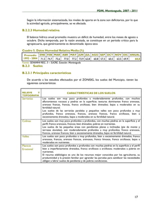 ____________________________________________________PDM, Monteagudo, 2007 - 2011


    Según la información sistematizada, los niveles de aporte en la zona son deficitarios, por lo que
    la actividad agrícola, principalmente, se ve afectada.

B.2.2.3 Humedad relativa

    El balance hídrico anual promedio muestra un déficit de humedad, entre los meses de agosto a
    octubre. Dicha temporada, por la razón anotada, se constituye en un período crítico para la
    agropecuaria, que genéricamente es denominada: época seca

Cuadro 5. Datos Humedad Relativa Media (%)
  Promedio ENE FEB MAR ABR MAY JUN JUL AGO SEP OCT NOV DIC ANUAL
 1992 - 2004 71,5 74,7 75,6 77,0 77,2 73,9 62,8 60,8 57,5 60,5 63,5 69,9 68,8
Fuente: SENAMHI REG. 3 – SUCRE. Estación: Monteagudo
B.2.3       Suelos

B.2.3.1 Principales características

    De acuerdo a los estudios efectuados por el ZONISIG, los suelos del Municipio, tienen las
    siguientes características:


RELIEVE  Y                              CARACTERÍSTICAS DE LOS SUELOS
TOPOGRAFIA
Serranías        Los suelos son muy poco profundos a moderadamente profundos, con muchos
                 afloramientos rocosos y piedras en la superficie; texturas dominantes franco arenosas,
                 arenoso francas, francas, franco arcillosas; bien drenados; bajos a moderados en su
                 fertilidad natural.
                 Los suelos de las serranías paralelas y pequeños valles son poco profundos a muy
                 profundos, franco arenosos, francos, arenoso francos, franco arcillosos, bien a
                 excesivamente drenados, bajos a moderados en su fertilidad natural.
Colinas          Los suelos son muy poco profundos a profundos, con muchas piedras en la superficie y el
                 perfil; franco arenosos, francos; bien drenados; pobres en nutrientes.
                 Los suelos de las pequeñas áreas con pendientes planas a inclinadas (pie de monte y
                 terrazas aluviales), son moderadamente profundos a muy profundos; franco arenosos,
                 francos, arenoso francos; bien a excesivamente drenados, bajos en fertilidad natural.
Valles           Los suelos son poco profundos a muy profundos, bien a excesivamente drenados; franco
                 arenosos, francos, arenoso francos, arenosos, franco limosos, franco arcillosos; bajos a
                 moderados en nutrientes.
Planicie         Los suelos son poco profundos a profundos con muchas piedras en la superficie y el perfil
Erosional        bien a imperfectamente drenados, franco arcillosos a arcillosos; moderados a pobres en
                 nutrientes.
                 El recurso edafológico es uno de los recursos mejor conocidos por los agricultores, su
                 productividad y la presión familiar por agrandar las parcelas para satisfacer las necesidades
                 obligan a labrar suelos de pendiente y de pobres condiciones.




                                                                                                         17
 