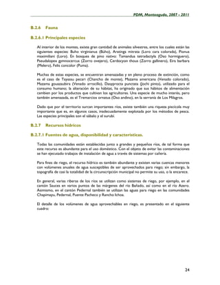____________________________________________________PDM, Monteagudo, 2007 - 2011


B.2.6   Fauna

B.2.6.1 Principales especies

   Al interior de los montes, existe gran cantidad de animales silvestres, entre los cuales están las
   siguientes especies: Buho virginianus (Búho), Aratinga mitrata (Loro cara colorada), Pionus
   maximiliani (Loro). En bosques de pino nativo: Tamandua tetradactyla (Oso hormiguero),
   Pseudalopex gymnocercus (Zorro ovejero), Cerdocyon thous (Zorro gallinero), Eira barbara
   (Melero), Felis concolor (Puma).

   Muchas de estas especies, se encuentran amenazadas y en pleno proceso de extinción, como
   es el caso de Tayassu pecari (Chancho de monte), Mazama americana (Venado colorado),
   Mazama gouazaubira (Venado arrocillo), Dasyprocta punctata (Jochi pinto), utilizado para el
   consumo humano; la alteración de su hábitat, ha originado que sus hábitos de alimentación
   cambien por los productos que cultivan los agricultores. Una especie de mucho interés, pero
   también amenazada, es el Tremarcios ornatus (Oso andino), en la serranía de Los Milagros.

   Dado que por el territorio surcan importantes ríos, existe también una riqueza piscícola muy
   importante que es, en algunos casos, inadecuadamente explotada por los métodos de pesca.
   Las especies principales son el sábalo y el surubí.

B.2.7   Recursos hídricos

B.2.7.1 Fuentes de agua, disponibilidad y características.

   Todas las comunidades están establecidas junto a grandes y pequeños ríos, de tal forma que
   este recurso es abundante para el uso doméstico. Con el objeto de evitar las contaminaciones
   se han ejecutado trabajos de instalación de agua a través de sistemas por cañería.

   Para fines de riego, el recurso hídrico es también abundante y existen varias cuencas menores
   con volúmenes anuales de agua susceptibles de ser aprovechados para riego; sin embargo, la
   topografía de casi la totalidad de la circunscripción municipal no permite su uso, o la encarece.

   En general, varias riberas de los ríos se utilizan como sistemas de riego, por ejemplo, en el
   cantón Sauces en varios puntos de las márgenes del río Bañado, así como en el río Azero.
   Asimismo, en el cantón Pedernal también se utilizan las aguas para riego en las comunidades
   Chapimayu, Pedernal, Puente Pacheco y Rancho Ichoa.

   El detalle de los volúmenes de agua aprovechables en riego, es presentado en el siguiente
   cuadro:




                                                                                                  24
 