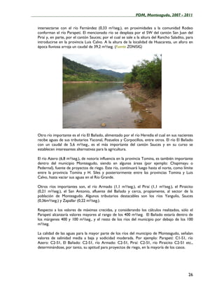 ____________________________________________________PDM, Monteagudo, 2007 - 2011


   intersectarse con el río Fernández (0,33 m3/seg.), en proximidades a la comunidad Rodeo
   conforman el río Parapetí. El mencionado río se desplaza por el SW del cantón San Juan del
   Piraí y, en parte, por el cantón Sauces; por el cual se sale a la altura del Rancho Saladito, para
   introducirse en la provincia Luis Calvo. A la altura de la localidad de Huacareta, un aforo en
   época lluviosa arroja un caudal de 39,2 m3/seg. (Fuente ZONISIG)




   Otro río importante es el río El Bañado, alimentado por el río Heredia el cual en sus nacientes
   recibe aguas de sus tributarios Yaconal, Pozuelos y Corpocillos, entre otros. El río El Bañado
   con un caudal de 5,6 m3/seg., es el más importante del cantón Sauces y en su curso se
   establecen interesantes alternativas para la agricultura.

   El río Azero (6,8 m3/seg.), de notoria influencia en la provincia Tomina, es también importante
   dentro del municipio Monteagudo, siendo en algunas áreas (por ejemplo: Chapimayu o
   Pedernal), fuente de proyectos de riego. Este río, continuará luego hasta el norte, como límite
   entre la provincia Tomina y H. Siles y posteriormente entre las provincias Tomina y Luis
   Calvo, hasta vaciar sus aguas en el Río Grande.

   Otros ríos importantes son, el río Armado (1,1 m3/seg.), el Piraí (1,1 m3/seg.), el Piraicito
   (0,21 m3/seg.), el San Antonio, afluente del Bañado y cerca, propiamente, al sector de la
   población de Monteagudo. Algunos tributarios destacables son los ríos Yanguilo, Sauces
   (0,36m3/seg.) y Zapallar (0,22 m3/seg.).

   Respecto a los valores de máximas crecidas, y considerando los cálculos realizados, sólo el
   Parapetí alcanzaría valores mayores al rango de los 400 m3/seg. El Bañado estaría dentro de
   los márgenes 400 y 100 m3/seg., y el resto de los ríos del municipio por debajo de los 100
   m3/seg.

   La calidad de las aguas para la mayor parte de los ríos del municipio de Monteagudo, señalan
   valores de salinidad media a baja y sodicidad moderada. Por ejemplo: Parapetí: C1-S1, río
   Azero: C2-S1, El Bañado: C2-S1, río Armado: C2-S1, Piraí: C2-S1, río Piraicito C2-S1 etc.,
   determinándose, por tanto, su aptitud para proyectos de riego, en la mayoría de los casos.




                                                                                                  26
 
