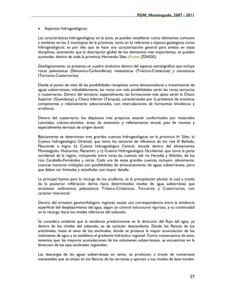 ____________________________________________________PDM, Monteagudo, 2007 - 2011


   •   Aspectos hidrogeológicos.

   Las características hidrogeológicas en la zona, se pueden establecer como elementos comunes
   y similares en los 2 municipios de la provincia, tanto en lo referente a tópicos geológicos como
   hidrogeológicos; es por ello que se hace una caracterización general para ambos en estas
   disciplinas, asumiendo que la descripción global de los elementos más importantes, se pueden
   acomodar dentro de toda la provincia Hernando Siles. (Fuente ZONISIG)

   Geológicamente, se presenta un cuadro evolutivo dentro del aspecto estratigráfico que incluye
   rocas paleozoicas (Devonico-Carboníferas), mesozoicas (Triácico-Cretácicas) y cenozoicas
   (Terciario-Cuaternarias).

   Desde el punto de vista de las posibilidades receptivas como almacenadoras y transmisoras de
   aguas subterráneas, indudablemente, las rocas con más posibilidades serán las rocas terciarias
   o cuaternarias. Dentro del terciario, especialmente, las formaciones más aptas serán la Chaco
   Superior (Guandacay) y Chaco Inferior (Tariquía), caracterizadas por la presencia de areniscas
   competentes y relativamente seleccionadas, con intercalaciones de horizontes limolíticos y
   arciliticos.

   Dentro del cuaternario, los depósitos más propicios estarán conformados por materiales
   coluviales, coluvio-aluviales, áreas de extensión y rellenamiento aluvial, pies de montes y
   especialmente terrazas de origen aluvial.

   Básicamente se determinan tres grandes cuencas hidrogeológicas en la provincia H. Siles; a)
   Cuenca hidrogeológica Oriental, que toma los sectores de influencia de los ríos El Bañado,
   Ñaurenda e Ingre; b) Cuenca hidrogeológica Central, situada dentro del alineamiento
   Monteagudo, Huacareta, Ñacamiri; y c) Cuenca Hidrogeológica Occidental, que toma la parte
   occidental de la región, incluyendo entre otras las cuencas del río Heredia y Añimbo, de los
   ríos Caraballo-Fernández y otros. Cada una de estas grandes cuencas incluyen, obviamente,
   cuencas menores múltiples con posibilidades de almacenamiento de aguas subterráneas, pero
   que deben ser limitadas y estudiadas con mayor detalle.

   La principal fuente para la recarga de los acuíferos, es la precipitación pluvial, la cual a través
   de la posterior infiltración deriva hacia determinados niveles de agua subterránea que
   atraviesan sedimentos paleozoicos Triásico-Cretácicos, Terciarios y Cuaternarios; con
   carácter intersticial.

   Dentro del armazón geomorfológico regional, existe una correspondencia entre la tendencia
   superficial del desplazamiento del agua, según un control estructural riguroso, y su continuidad
   en la recarga; hacia los niveles inferiores del subsuelo.

   Se considera evidente que la tendencia predominante en la dirección del flujo del agua, ya
   dentro de los niveles del subsuelo, es de carácter descendente. Desde los flancos de los
   anticlinales, hasta el seno de los sinclinales; donde se produce la mayor acumulación de los
   volúmenes de agua y se establece el gradiente hidráulico regional. Como consecuencia de esto,
   tenemos que: las mayores acumulaciones de los volúmenes subterráneos, se encuentran en la
   dirección de los ejes sinclinales regionales.

   Las descargas de las aguas subterráneas en tanto, se producen, a través de numerosos
   manantiales que se sitúan en los flancos de las serranías y aportan a sus niveles de base locales.



                                                                                                   27
 