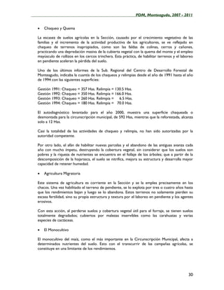 ____________________________________________________PDM, Monteagudo, 2007 - 2011


   •   Chaqueo y Quema

   La escasez de suelos agrícolas en la Sección, causado por el crecimiento vegetativo de las
   familias y el incremento de la actividad productiva de los agricultores, se ve reflejado en
   chaqueo de terrenos inapropiados, como son las faldas de colinas, cerros y cañones,
   practicando una depredación masiva de la cubierta vegetal con la quema del monte y el empleo
   mayúsculo de rollizos en los cercos trinchera. Esta práctica, de habilitar terrenos y el laboreo
   en pendiente aceleran la pérdida del suelo.

   Uno de los últimos informes de la Sub. Regional del Centro de Desarrollo Forestal de
   Monteagudo, indicaba la cuantía de los chaqueos y relimpias desde el año de 1991 hasta el año
   de 1994 con las siguientes superficies:

   Gestión 1991: Chaqueo = 357 Has. Relimpia = 130.5 Has.
   Gestión 1992: Chaqueo = 350 Has. Relimpia = 166.0 Has.
   Gestión 1993: Chaqueo = 260 Has. Relimpia = 6.5 Has.
   Gestión 1994: Chaqueo = 180 Has. Relimpia = 70.0 Has.

   El autodiagnóstico levantado para el año 2000, muestra una superficie chaqueada o
   desmontada para la circunscripción municipal, de 592 Has, mientras que la reforestada, alcanza
   solo a 12 Has.

   Casi la totalidad de las actividades de chaqueo y relimpia, no han sido autorizadas por la
   autoridad competente.

   Por otro lado, el afán de habilitar nuevas parcelas y el abandono de las antiguas avanza cada
   año con mucho ímpetu, destruyendo la cobertura vegetal, sin considerar que los suelos son
   pobres y la riqueza de nutrientes se encuentra en el follaje de los árboles; que a partir de la
   descomposición de la hojarasca, el suelo se nitrifica, mejora su estructura y desarrolla mayor
   capacidad de retener humedad.

   •   Agricultura Migratoria

   Este sistema de agricultura es corriente en la Sección y se la emplea precisamente en los
   chacos. Una vez habilitado el terreno de pendiente, se lo explota por tres o cuatro años hasta
   que los rendimientos bajan y luego se lo abandona. Estos terrenos no solamente pierden su
   escasa fertilidad, sino su propia estructura y textura por el laboreo en pendiente y los agentes
   erosivos.

   Con esta acción, al perderse suelos y cobertura vegetal útil para el forraje, se tienen suelos
   totalmente degradados; cubiertos por malezas inservibles como las carahuatas y varias
   especies de cactáceas.

   •   El Monocultivo

   El monocultivo del maíz, como el más importante en la Circunscripción Municipal, afecta a
   determinados nutrientes del suelo. Esto con el transcurrir de las campañas agrícolas, se
   constituye en una limitante de los rendimientos.




                                                                                                30
 