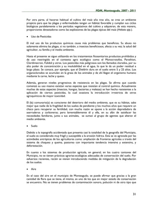 ____________________________________________________PDM, Monteagudo, 2007 - 2011


   Por otra parte, al hacerse habitual el cultivo del maíz año tras año, se crea un ambiente
   propicio para que las plagas y enfermedades tengan un hábitat favorable y cumplan sus ciclos
   biológicos paralelamente a los períodos vegetativos del cultivo y adquieran, de esta manera,
   proporciones devastadoras como las explosiones de las plagas típicas del maíz (Heliotis spp.).

   •   Uso de Pesticidas

   El mal uso de los productos químicos causa más problemas que beneficios. Su abuso no
   solamente elimina las plagas, si no también, a insectos beneficiosos, afecta a su vez; la salud del
   agricultor, su familia y el medio ambiente.

   Hasta el presente se sigue utilizando en los tratamientos fitosanitarios productos prohibidos y
   de uso restringido en el contexto agro ecológico como el Monocrotofos, Parathion,
   Clordimecron, Folidol y otros. Los pesticidas más peligrosos son los llamados clorados, por su
   alto poder de concentración y su insolubilidad en el agua, lo que le da un poder residual a
   largo plazo. Se conoce, por ejemplo, que el Dieldrín dura en el suelo entre 5 y 25 años. Los
   organoclorados se acumulan en la grasa de los animales y de ahí llegan el organismo humano
   mediante la carne, leche y queso.

   Además, generan niveles progresivos de resistencia en las plagas. Se afirma que cuando
   comenzó su uso masivo existían varias especies que resistían al control químico. Actualmente
   muchas de estas especies (insectos, hongos, bacterias y malezas) se han hecho resistentes a la
   aplicación de ciertos pesticidas, lo cual ocasiona la introducción irrestricta de otros
   agroquímicos de mayor toxicidad.

   El (la) comunario(a) es consciente del deterioro del medio ambiente, que es su hábitat, sabe
   mejor que nadie de la fragilidad de los suelos de pendiente y los muchos años que requiere un
   chaco para recuperar su fertilidad, con mucha razón se opone a la acción depredadora de
   aserraderos y carboneras; pero lamentablemente él y ella, en su afán de satisfacer las
   necesidades familiares, junto a sus animales, se suman al grupo de agentes que alteran el
   medio ambiente.

   •   Suelo

   Debido a la topografía accidentada que presenta casi la totalidad de la geografía del Municipio,
   el suelo es considerado muy frágil y susceptible a la erosión hídrica. Esta se ve agravada por las
   actividades antrópicas de los agricultores como: ampliación de fronteras agrícolas a través del
   sistema de chaqueo y quema, pastoreo con importante tendencia intensiva y extensiva, y
   deforestación.

   En cuanto a los sistemas de producción agrícola, en general, en los cuatro cantones del
   Municipio, no se tienen prácticas agrarias-ecológicas adecuadas de conservación del suelo. Por
   esfuerzos recientes, recién se vienen introduciendo medidas de mitigación de la degradación
   de los suelos.

   •   Aire

   En el caso del aire en el municipio de Monteagudo, se puede afirmar que gracias a la gran
   cantidad de flora que se tiene, el mismo, es uno de los que en mejor estado de conservación
   se encuentra. No se tienen problemas de contaminación sonora, polución ni de otro tipo que



                                                                                                   31
 