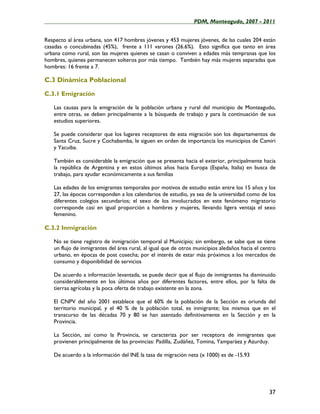 ____________________________________________________PDM, Monteagudo, 2007 - 2011


Respecto al área urbana, son 417 hombres jóvenes y 453 mujeres jóvenes, de las cuales 204 están
casadas o concubinadas (45%), frente a 111 varones (26.6%). Esto significa que tanto en área
urbana como rural, son las mujeres quienes se casan o conviven a edades más tempranas que los
hombres, quienes permanecen solteros por más tiempo. También hay más mujeres separadas que
hombres: 16 frente a 7.

C.3 Dinámica Poblacional

C.3.1 Emigración

   Las causas para la emigración de la población urbana y rural del municipio de Monteagudo,
   entre otras, se deben principalmente a la búsqueda de trabajo y para la continuación de sus
   estudios superiores.

   Se puede considerar que los lugares receptores de esta migración son los departamentos de
   Santa Cruz, Sucre y Cochabamba, le siguen en orden de importancia los municipios de Camiri
   y Yacuiba.

   También es considerable la emigración que se presenta hacia el exterior, principalmente hacia
   la república de Argentina y en estos últimos años hacia Europa (España, Italia) en busca de
   trabajo, para ayudar económicamente a sus familias

   Las edades de los emigrantes temporales por motivos de estudio están entre los 15 años y los
   27, las épocas corresponden a los calendarios de estudio, ya sea de la universidad como de los
   diferentes colegios secundarios; el sexo de los involucrados en este fenómeno migratorio
   corresponde casi en igual proporción a hombres y mujeres, llevando ligera ventaja el sexo
   femenino.

C.3.2 Inmigración

   No se tiene registro de inmigración temporal al Municipio; sin embargo, se sabe que se tiene
   un flujo de inmigrantes del área rural, al igual que de otros municipios aledaños hacia el centro
   urbano, en épocas de post cosecha; por el interés de estar más próximos a los mercados de
   consumo y disponibilidad de servicios

   De acuerdo a información levantada, se puede decir que el flujo de inmigrantes ha disminuido
   considerablemente en los últimos años por diferentes factores, entre ellos, por la falta de
   tierras agrícolas y la poca oferta de trabajo existente en la zona.

   El CNPV del año 2001 establece que el 60% de la población de la Sección es oriunda del
   territorio municipal, y el 40 % de la población total, es inmigrante; los mismos que en el
   transcurso de las décadas 70 y 80 se han asentado definitivamente en la Sección y en la
   Provincia.

   La Sección, así como la Provincia, se caracteriza por ser receptora de inmigrantes que
   provienen principalmente de las provincias: Padilla, Zudáñez, Tomina, Yamparáez y Azurduy.

   De acuerdo a la información del INE la tasa de migración neta (x 1000) es de -15.93




                                                                                                 37
 