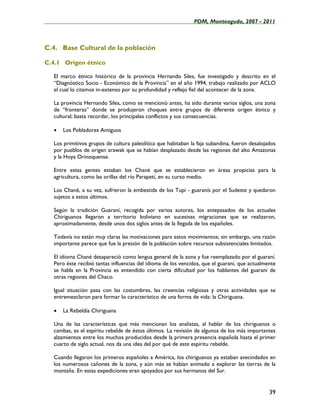 ____________________________________________________PDM, Monteagudo, 2007 - 2011



C.4. Base Cultural de la población

C.4.1 Origen étnico

   El marco étnico histórico de la provincia Hernando Siles, fue investigado y descrito en el
   “Diagnóstico Socio - Económico de la Provincia” en el año 1994, trabajo realizado por ACLO
   el cual lo citamos in-extenso por su profundidad y reflejo fiel del acontecer de la zona.

   La provincia Hernando Siles, como se mencionó antes, ha sido durante varios siglos, una zona
   de “fronteras” donde se produjeron choques entre grupos de diferente origen étnico y
   cultural; basta recordar, los principales conflictos y sus consecuencias.

   •   Los Pobladores Antiguos

   Los primitivos grupos de cultura paleolítica que habitaban la faja subandina, fueron desalojados
   por pueblos de origen arawak que se habían desplazado desde las regiones del alto Amazonas
   y la Hoya Orinoquense.

   Entre estas gentes estaban los Chané que se establecieron en áreas propicias para la
   agricultura, como las orillas del río Parapetí, en su curso medio.

   Los Chané, a su vez, sufrieron la embestida de los Tupi - guaranís por el Sudeste y quedaron
   sujetos a estos últimos.

   Según la tradición Guaraní, recogida por varios autores, los antepasados de los actuales
   Chiriguanos llegaron a territorio boliviano en sucesivas migraciones que se realizaron,
   aproximadamente, desde unos dos siglos antes de la llegada de los españoles.

   Todavía no están muy claras las motivaciones para estos movimientos; sin embargo, una razón
   importante parece que fue la presión de la población sobre recursos subsistenciales limitados.

   El idioma Chané desapareció como lengua general de la zona y fue reemplazado por el guaraní.
   Pero éste recibió tantas influencias del idioma de los vencidos, que el guaraní, que actualmente
   se habla en la Provincia es entendido con cierta dificultad por los hablantes del guaraní de
   otras regiones del Chaco.

   Igual situación pasa con las costumbres, las creencias religiosas y otras actividades que se
   entremezclaron para formar lo característico de una forma de vida: la Chiriguana.

   •   La Rebeldía Chiriguana

   Una de las características que más mencionan los analistas, al hablar de los chiriguanos o
   cambas, es el espíritu rebelde de éstos últimos. La revisión de algunos de los más importantes
   alzamientos entre los muchos producidos desde la primera presencia española hasta el primer
   cuarto de siglo actual, nos da una idea del por qué de este espíritu rebelde.

   Cuando llegaron los primeros españoles a América, los chiriguanos ya estaban avecindados en
   los numerosos cañones de la zona, y aún más se habían animado a explorar las tierras de la
   montaña. En estas expediciones eran apoyados por sus hermanos del Sur.


                                                                                                39
 