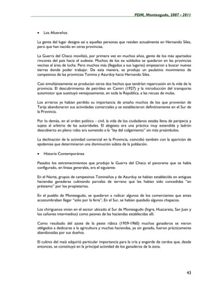 ____________________________________________________PDM, Monteagudo, 2007 - 2011



   •   Los Afuereños

   La gente del lugar designa así a aquellas personas que residen actualmente en Hernando Siles,
   pero que han nacido en otras provincias.

   La Guerra del Chaco movilizó, por primera vez en muchos años, gente de los más apartados
   rincones del país hacia el sudeste. Muchos de los ex soldados se quedaron en las provincias
   vecinas al área de lucha. Pero muchos más (llegados a sus lugares) empezaron a buscar nuevas
   tierras donde poder trabajar. De esta manera, se produjo un paulatino movimiento de
   campesinos de las provincias Tomina y Azurduy hacia Hernando Siles.

   Casi simultáneamente se producían otros dos hechos que tendrían repercusión en la vida de la
   provincia: El descubrimiento de petróleo en Camiri (1927) y la introducción del transporte
   automotor que sustituyó ventajosamente, en toda la República, a las recuas de mulas.

   Los arrieros ya habían perdido su importancia de antaño muchos de los que provenían de
   Tarija abandonaron sus actividades comerciales y se establecieron definitivamente en el Sur de
   la Provincia.

   Por lo demás, en el orden político - civil, la vida de los ciudadanos estaba llena de peripecia y
   sujeta al arbitrio de las autoridades. El abigeato era una práctica muy extendida y ladrón
   descubierto en pleno robo era sometido a la “ley del colgamiento” sin más preámbulos.

   La declinación de la actividad comercial en la Provincia, coincidió también con la aparición de
   epidemias que determinaron una disminución súbita de la población.

   •   Historia Contemporánea

   Pasados los estremecimientos que produjo la Guerra del Chaco el panorama que se había
   configurado, en líneas generales, era el siguiente:

   En el Norte, grupos de campesinos Tomineños y de Azurduy se habían establecido en antiguas
   haciendas ganaderas cultivando parcelas de terreno que les habían sido concedidas “en
   préstamo” por los propietarios.

   En el pueblo de Monteagudo, se quedaron a radicar algunos de los comerciantes que antes
   acostumbraban llegar “sólo por la feria”, En el Sur, se habían quedado algunos chapacos.

   Los chiriguanos vivían en el sector ubicado al Sur de Monteagudo (Ingre, Huacareta, San Juan y
   los cañones intermedios) como peones de las haciendas establecidas allí.

   Como resultado del azote de la peste rábica (1959-1960) muchos ganaderos se vieron
   obligados a dedicarse a la agricultura y muchas haciendas, ya sin ganado, fueron prácticamente
   abandonadas por sus dueños.

   El cultivo del maíz adquirió particular importancia para la cría y engorde de cerdos que, desde
   entonces, se constituyó en la principal actividad de los ganaderos de la zona.




                                                                                                 43
 