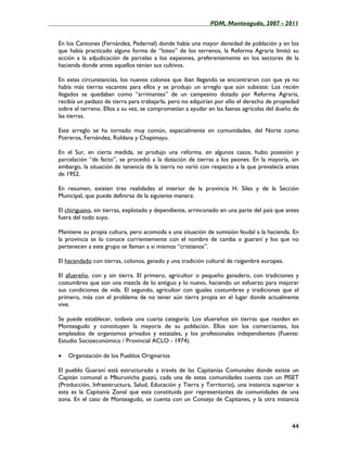 ____________________________________________________PDM, Monteagudo, 2007 - 2011


   En los Cantones (Fernández, Pedernal) donde había una mayor densidad de población y en los
   que había practicado alguna forma de “loteo” de los terrenos, la Reforma Agraria limitó su
   acción a la adjudicación de parcelas a los expeones, preferentemente en los sectores de la
   hacienda donde antes aquellos tenían sus cultivos.

   En estas circunstancias, los nuevos colonos que iban llegando se encontraron con que ya no
   había más tierras vacantes para ellos y se produjo un arreglo que aún subsiste: Los recién
   llegados se quedaban como “arrimantes” de un campesino dotado por Reforma Agraria,
   recibía un pedazo de tierra para trabajarla, pero no adquirían por ello el derecho de propiedad
   sobre el terreno. Ellos a su vez, se comprometían a ayudar en las faenas agrícolas del dueño de
   las tierras.

   Este arreglo se ha tornado muy común, especialmente en comunidades, del Norte como
   Potreros, Fernández, Roldana y Chapimayu.

   En el Sur, en cierta medida, se produjo una reforma. en algunos casos, hubo posesión y
   parcelación “de facto”, se procedió a la dotación de tierras a los peones. En la mayoría, sin
   embargo, la situación de tenencia de la tierra no varió con respecto a la que prevalecía antes
   de 1952.

   En resumen, existen tres realidades al interior de la provincia H. Siles y de la Sección
   Municipal, que puede definirse de la siguiente manera:

   El chiriguano, sin tierras, explotado y dependiente, arrinconado en una parte del país que antes
   fuera del todo suyo.

   Mantiene su propia cultura, pero acomoda a una situación de sumisión feudal a la hacienda. En
   la provincia se lo conoce corrientemente con el nombre de camba o guaraní y los que no
   pertenecen a este grupo se llaman a sí mismos “cristianos”.

   El hacendado con tierras, colonos, ganado y una tradición cultural de raigambre europea.

   El afuereño, con y sin tierra. El primero, agricultor o pequeño ganadero, con tradiciones y
   costumbres que son una mezcla de lo antiguo y lo nuevo, haciendo un esfuerzo para mejorar
   sus condiciones de vida. El segundo, agricultor con iguales costumbres y tradiciones que el
   primero, más con el problema de no tener aún tierra propia en el lugar donde actualmente
   vive.

   Se puede establecer, todavía una cuarta categoría: Los afuereños sin tierras que residen en
   Monteagudo y constituyen la mayoría de su población. Ellos son los comerciantes, los
   empleados de organismos privados y estatales, y los profesionales independientes (Fuente:
   Estudio Socioeconómico / Provincial ACLO - 1974).

   •   Organización de los Pueblos Originarios

   El pueblo Guaraní está estructurado a través de las Capitanías Comunales donde existe un
   Capitán comunal o Mburuvicha guazú, cada una de estas comunidades cuenta con un PISET
   (Producción, Infraestructura, Salud, Educación y Tierra y Territorio), una instancia superior a
   esta es la Capitanía Zonal que esta constituida por representantes de comunidades de una
   zona. En el caso de Monteagudo, se cuenta con un Consejo de Capitanes, y la otra instancia



                                                                                                44
 