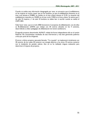 ____________________________________________________PDM, Monteagudo, 2007 - 2011


   Cuando se analiza esta información desagregada por sexo, se encuentra que el analfabetismo
   en las mujeres es mucho mayor que en los hombres, ya que el analfabetismo femenino en el
   área rural alcanza al 39.88%, en cambio en el área urbana alcanza el 15.3%. La situación del
   analfabetismo masculino es: 25.85% en el área rural y 9.96% en el área urbana. Se estima que 3
   de cada 10 mujeres y 1 de cada 10 hombres no sabían leer ni escribir cuando se realizó el
   CNPV 2001.

   Cabe hacer notar, que en el año 2006 funcionaron 3 proyectos de alfabetización; uno de ellos
   es Bi-alfabetización (UNFA) que trabajó con 30 centros ubicados en los 4 cantones,
   desarrollando su labor pedagógica de alfabetización de manera satisfactoria.

   El segundo proyecto denominado: ALFALIT, trabajó de forma independiente sólo en el cantón
   Pedernal. No conociéndose resultados de esta intervención y más bien generando polémica
   critica por parte de los dirigentes.

   El tercer y último proyecto ejecutado llamado: “Yo si puedo”, se implementó inicialmente con
   30 centros, de los cuales 20 contaron con energía eléctrica y los otros 10 centros contaron
   con la instalación de paneles solares. Aún no se ha realizado ninguna evaluación para
   determinar el impacto de proyecto.




                                                                                              55
 