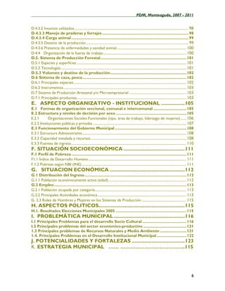 ____________________________________________________PDM, Monteagudo, 2007 - 2011


D.4.3.2 Insumos utilizados ..................................................................................................................... 98
D.4.3.3 Manejo de praderas y forrajes .............................................................................. 98
D.4.3.4 Carga animal .......................................................................................................... 99
D.4.3.5 Destino de la producción ......................................................................................................... 99
D.4.3.6 Presencia de enfermedades y sanidad animal ........................................................................ 100
D.4.4 Organización de la fuerza de trabajo...................................................................................... 100
D.5. Sistema de Producción Forestal.............................................................................. 101
D.5.1 Especies y superficies ................................................................................................................. 101
D.5.2 Tecnologías ................................................................................................................................. 101
D.5.3 Volumen y destino de la producción..................................................................... 102
D.6 Sistema de caza, pesca .............................................................................................. 102
D.6.1 Principales especies .................................................................................................................... 102
D.6.2 Instrumentos............................................................................................................................... 103
D.7 Sistema de Producción Artesanal y/o Microempresarial ........................................................... 103
D.7.1 Principales productos................................................................................................................. 103
E. ASPECTO ORGANIZATIVO - INSTITUCIONAL .................105
E.1 Formas de organización seccional, comunal e intercomunal .............................. 105
E.2 Estructura y niveles de decisión por sexo ................................................................ 105
E.2.1       Organizaciones Sociales Funcionales (tipo, área de trabajo, liderazgo de mujeres) ...... 106
E.2.2 Instituciones públicas y privadas ................................................................................................ 107
E.3 Funcionamiento del Gobierno Municipal ................................................................. 108
E.3.1 Estructura Administrativa ........................................................................................................... 108
E.3.2 Capacidad instalada y recursos .................................................................................................. 108
E.3.3 Fuentes de ingreso ...................................................................................................................... 110
F. SITUACIÓN SOCIOECONÓMICA ............................................111
F.1 Perfil de Pobreza ........................................................................................................ 111
F1.1 Índice de Desarrollo Humano ..................................................................................................... 111
F.1.2 Pobreza según NBI (INE) ............................................................................................................ 111
G. SITUACION ECONÓMICA ......................................................112
G.1 Distribución del Ingreso ............................................................................................ 112
G.1.1 Población económicamente activa (edad) ................................................................................ 112
G.2 Empleo ........................................................................................................................ 113
G.2.1 Población ocupada por categoría .............................................................................................. 113
G.2.2 Principales Actividades económica ........................................................................................... 113
G. 2.3 Roles de Hombres y Mujeres en los Sistemas de Producción .............................................. 115
H. ASPECTOS POLITICOS..............................................................115
H.1. Resultados Elecciones Municipales 2005 ................................................................ 115
I. PROBLEMÁTICA MUNICIPAL ...................................................116
I.1 Principales Problemas para el desarrollo Socio Cultural ........................................ 116
I.2 Principales problemas del sector económico-productivo ....................................... 121
1.3 Principales problemas de Recursos Naturales y Medio Ambiente ........................ 121
1.4. Principales Problemas en el Desarrollo Institucional Municipal ........................... 122
J. POTENCIALIDADES Y FORTALEZAS ......................................123
K. ESTRATEGIA MUNICIPAL …… ………………………………..115




                                                                                                                                                     6
 