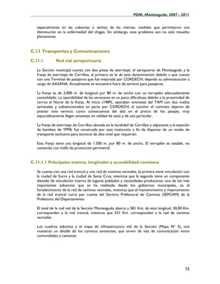 ____________________________________________________PDM, Monteagudo, 2007 - 2011


   especialmente en las cubiertas o techos de las mismas; medidas que permitieron una
   disminución en la enfermedad del chagas. Sin embargo, este problema aún no está resuelto
   plenamente.


C.11 Transportes y Comunicaciones

C.11.1         Red vial aeroportuaria

   La Sección municipal cuenta con dos pistas de aterrizaje: el aeropuerto de Monteagudo y la
   franja de aterrizaje de Cerrillos, al primero se le da esta denominación debido a que cuenta
   con una Terminal de pasajeros que fue mejorada por CORDECH; dejando su administración a
   cargo de AASANA. Actualmente se encuentra fuera de servicio para pasajeros.

   La franja es de 2.000 m. de longitud por 80 m. de ancho con un terraplén adecuadamente
   consolidado. La operabilidad de las aeronaves es un poco dificultosa debido a la proximidad de
   cerros al Norte de la franja. Al inicio (1989), operaban avionetas del TAM con dos vuelos
   semanales y subvencionados en parte por CORDECH, al concluir el contrato dejaron de
   prestar este servicio como consecuencia del alza en el precio de los pasajes, muy
   esporádicamente llegan avionetas en calidad de taxis y de uso particular.

   La franja de aterrizaje de Cerrillos ubicada en la localidad de Cerrillos y adyacente a la estación
   de bombeo de YPFB; fue construida por esta institución a fin de disponer de un medio de
   transporte exclusivo para técnicos de alto nivel que requerían.

   Esta franja tiene una longitud de 1.500 m. por 80 m. de ancho. El terraplén es estable, no
   contando con malla de protección perimetral.


C.11.1.1 Principales tramos, longitudes y accesibilidad caminera

   Se cuenta con una red troncal y una red de caminos vecinales, la primera tiene vinculación con
   la ciudad de Sucre y la ciudad de Santa Cruz, mientras que la segunda tiene un componente
   elevado de vinculación interna de lugares poblados y necesidades productivas; uno de los más
   importantes esfuerzos que se ha realizado desde los gobiernos municipales, es el
   fortalecimiento de la red de caminos vecinales, mientras que el mantenimiento y mejoramiento
   de la red troncal corre por cuenta del Servicio Prefectural de Caminos (SEPCAM) de la
   Prefectura del Departamento.

   El total de la red vial de la Sección Monteagudo abarca a 581 Km; de esta longitud, 50,00 Km.
   corresponden a la red troncal, mientras que 531 Km. corresponden a la red de caminos
   vecinales.

   Los cuadros adjuntos y el mapa de infraestructura vial de la Sección (Mapa Nº 5), nos
   muestran un detalle de los caminos existentes, que sirven de vías de comunicación entre
   comunidades y cantones.




                                                                                                   73
 