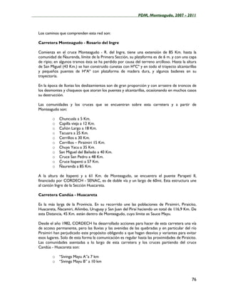 ____________________________________________________PDM, Monteagudo, 2007 - 2011



   Los caminos que comprenden esta red son:

   Carretera Monteagudo - Rosario del Ingre

   Comienza en el cruce Monteagudo - R. del Ingre, tiene una extensión de 85 Km. hasta la
   comunidad de Ñaurenda, límite de la Primera Sección, su plataforma es de 6 m. y con una capa
   de ripio; en algunos tramos ésta se ha perdido por causa del terreno arcilloso. Hasta la altura
   de San Miguel (43 Km.) se han construido cunetas con HºCº y en todo el trayecto alcantarillas
   y pequeños puentes de HºAº con plataforma de madera dura, y algunos badenes en su
   trayectoria.

   En la época de lluvias los deslizamientos son de gran proporción y con arrastre de troncos de
   los desmontes y chaqueos que atoran los puentes y alcantarillas, ocasionando en muchos casos
   su destrucción.

   Las comunidades y los cruces que se encuentran sobre esta carretera y a partir de
   Monteagudo son:

           o   Chuncusla a 5 Km.
           o   Capilla vieja a 12 Km.
           o   Cañón Largo a 18 Km.
           o   Tacuara a 25 Km.
           o   Cerrillos a 30 Km.
           o   Cerrillos – Piraimiri 15 Km.
           o   Chuya Yacu a 35 Km.
           o   San Miguel del Bañado a 40 Km.
           o   Cruce San Pedro a 48 Km.
           o   Cruce Itapenti a 57 Km.
           o   Ñaurenda a 85 Km.

   A la altura de Itapenti y a 61 Km. de Monteagudo, se encuentra el puente Parapetí II,
   financiado por CORDECH - SENAC, es de doble vía y un largo de 60mt. Esta estructura une
   al cantón Ingre de la Sección Huacareta.

   Carretera Candúa - Huacareta

   Es la más larga de la Provincia. En su recorrido une las poblaciones de Piraimiri, Piraicito,
   Huacareta, Ñacamiri, Añimbo, Uruguay y San Juan del Piraí haciendo un total de 116,9 Km. De
   esta Distancia, 45 Km. están dentro de Monteagudo, cuyo límite es Sauce Mayu.

   Desde el año 1982, CORDECH ha desarrollado acciones para hacer de esta carretera una vía
   de acceso permanente, pero las lluvias y las avenidas de las quebradas y en particular del río
   Piraimiri han perjudicado este propósito obligando a que hagan desvíos y variantes para evitar
   esos lugares. Solo de esta forma la comunicación es regular hasta las proximidades de Piraicito.
   Las comunidades asentadas a lo largo de esta carretera y los cruces partiendo del cruce
   Candúa - Huacareta son:

           o   “Sivinga Mayu A”a 7 km
           o   “Sivinga Mayu B” a 10 km



                                                                                                76
 