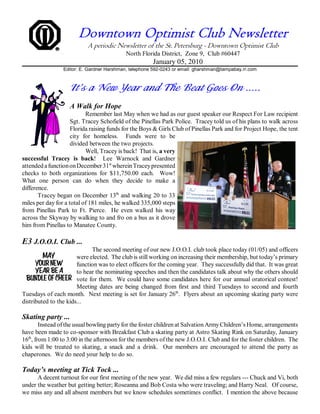 Downtown Optimist Club Newsletter
                           A periodic Newsletter of the St. Petersburg - Downtown Optimist Club
                                           North Florida District, Zone 9, Club #60447
                                                       January 05, 2010
                 Editor: E. Gardner Harshman, telephone 592-0243 or email: gharshman@tampabay.rr.com



                    It’s a New Year and The Beat Goes On .....
                    A Walk for Hope
                           Remember last May when we had as our guest speaker our Respect For Law recipient
                     Sgt. Tracey Schofield of the Pinellas Park Police. Tracey told us of his plans to walk across
                     Florida raising funds for the Boys & Girls Club of Pinellas Park and for Project Hope, the tent
                     city for homeless. Funds were to be
                     divided between the two projects.
                           Well, Tracey is back! That is, a very
successful Tracey is back! Lee Warnock and Gardner
attended a function on December 31st wherein Tracey presented
checks to both organizations for $11,750.00 each. Wow!
What one person can do when they decide to make a
difference.
       Tracey began on December 13th and walking 20 to 33
miles per day for a total of 181 miles, he walked 335,000 steps
from Pinellas Park to Ft. Pierce. He even walked his way
across the Skyway by walking to and fro on a bus as it drove
him from Pinellas to Manatee County.

E3 J.O.O.I. Club ...
                             The second meeting of our new J.O.O.I. club took place today (01/05) and officers
                       were elected. The club is still working on increasing their membership, but today’s primary
                       function was to elect officers for the coming year. They successfully did that. It was great
                       to hear the nominating speeches and then the candidates talk about why the others should
                       vote for them. We could have some candidates here for our annual oratorical contest!
                       Meeting dates are being changed from first and third Tuesdays to second and fourth
Tuesdays of each month. Next meeting is set for January 26th. Flyers about an upcoming skating party were
distributed to the kids...

Skating party ...
        Instead of the usual bowling party for the foster children at Salvation Army Children’s Home, arrangements
have been made to co-sponsor with Breakfast Club a skating party at Astro Skating Rink on Saturday, January
16th, from 1:00 to 3:00 in the afternoon for the members of the new J.O.O.I. Club and for the foster children. The
kids will be treated to skating, a snack and a drink. Our members are encouraged to attend the party as
chaperones. We do need your help to do so.

Today’s meeting at Tick Tock ...
      A decent turnout for our first meeting of the new year. We did miss a few regulars --- Chuck and Vi, both
under the weather but getting better; Roseanna and Bob Costa who were traveling; and Harry Neal. Of course,
we miss any and all absent members but we know schedules sometimes conflict. I mention the above because
 