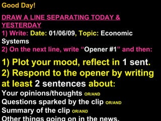 Good Day!  DRAW A LINE SEPARATING TODAY & YESTERDAY 1) Write:   Date:  01/06/09 , Topic:  Economic Systems 2) On the next line, write “ Opener #1 ” and then:  1) Plot your mood, reflect in  1 sent . 2) Respond to the opener by writing at least  2 sentences  about : Your opinions/thoughts  OR/AND Questions sparked by the clip  OR/AND Summary of the clip  OR/AND Other things going on in the news. Announcements: None  Intro Music: Pandora 