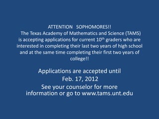 ATTENTION SOPHOMORES!!
  The Texas Academy of Mathematics and Science (TAMS)
 is accepting applications for current 10th graders who are
interested in completing their last two years of high school
  and at the same time completing their first two years of
                          college!!

         Applications are accepted until
                  Feb. 17, 2012
          See your counselor for more
    information or go to www.tams.unt.edu
 