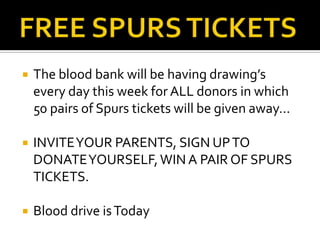    The blood bank will be having drawing’s
    every day this week for ALL donors in which
    50 pairs of Spurs tickets will be given away…

   INVITE YOUR PARENTS, SIGN UP TO
    DONATE YOURSELF, WIN A PAIR OF SPURS
    TICKETS.

   Blood drive is Today
 