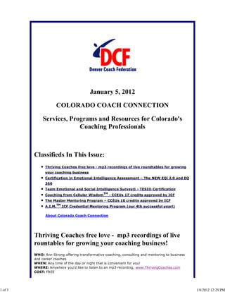 January 5, 2012

                     COLORADO COACH CONNECTION

             Services, Programs and Resources for Colorado's
                          Coaching Professionals



         Classifieds In This Issue:
               Thriving Coaches free love - mp3 recordings of live roundtables for growing
               your coaching business
               Certification in Emotional Intelligence Assessment – The NEW EQi 2.0 and EQ
               360
               Team Emotional and Social Intelligence Survey® - TESI® Certification
                                                  TM
               Coaching from Cellular Wisdom           - CCEUs 17 credits approved by ICF
               The Master Mentoring Program – CCEUs 10 credits approved by ICF
                        TM
               A.I.M.        ICF Credential Mentoring Program (our 4th successful year!)

               About Colorado Coach Connection




         Thriving Coaches free love - mp3 recordings of live
         rountables for growing your coaching business!
         WHO: Ann Strong offering transformative coaching, consulting and mentoring to business
         and career coaches
         WHEN: Any time of the day or night that is convenient for you!
         WHERE: Anywhere you'd like to listen to an mp3 recording, www.ThrivingCoaches.com
         COST: FREE




1 of 5                                                                                            1/8/2012 12:29 PM
 