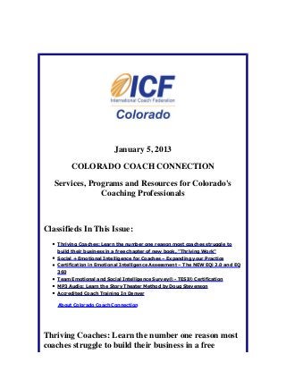 January 5, 2013

          COLORADO COACH CONNECTION

   Services, Programs and Resources for Colorado's
                Coaching Professionals



Classifieds In This Issue:
    Thriving Coaches: Learn the number one reason most coaches struggle to
    build their business in a free chapter of new book, "Thriving Work"
    Social + Emotional Intelligence for Coaches – Expanding your Practice
    Certification in Emotional Intelligence Assessment – The NEW EQi 2.0 and EQ
    360
    Team Emotional and Social Intelligence Survey® - TESI® Certification
    MP3 Audio: Learn the Story Theater Method by Doug Stevenson
    Accredited Coach Training In Denver

    About Colorado Coach Connection




Thriving Coaches: Learn the number one reason most
coaches struggle to build their business in a free
 