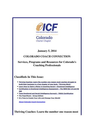 January 5, 2014
COLORADO COACH CONNECTION
Services, Programs and Resources for Colorado's
Coaching Professionals

Classifieds In This Issue:
Thriving Coaches: Learn the number one reason most coaches struggle to
build their business in a free chapter of new book, "Thriving Work"
Learn How to Claim a Niche in Coaching Social + Emotional Intelligence
Certification in Emotional Intelligence Assessment – The NEW EQi 2.0 and EQ
360
Team Emotional and Social Intelligence Survey® - TESI® Certification
The PaperRoom - Group Edition
It's Time to Create Your Life and Change Your World!
About Colorado Coach Connection

Thriving Coaches: Learn the number one reason most

 