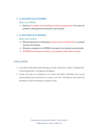 Departamento de Comunicación y Medios – Vientos del Norte
La Biblia Palabra Viva y Eficaz - Hebreo 4:12
EL RECUERDO DE SU NOMBREEL RECUERDO DE SU NOMBREEL RECUERDO DE SU NOMBREEL RECUERDO DE SU NOMBRE
Salmo 45:17 (NBLH)
• Haré que Tu nombre sea recordado por todas las generaciones; Por tanto, los
pueblos Te darán gracias eternamente y para siempre.
EL RECUERDO DE SU BONDADEL RECUERDO DE SU BONDADEL RECUERDO DE SU BONDADEL RECUERDO DE SU BONDAD
Salmo 145:7-9 (LBLA)
• Ellos proclamarán con entusiasmo la memoria de tu mucha bondad, y cantarán
con gozo de tu justicia.
• Clemente y compasivo es el SEÑOR, lento para la ira y grande en misericordia.
• El SEÑOR es bueno para con todos, y su compasión, sobre todas sus obras.
CONCLUSION
Una de las artimañas del enemigo es traer desanimo, tristeza, indiferencia,
acomodamiento o amargura a la iglesia.
Cada vez que nos sentamos a la mesa del Señor, tenemos una nueva
oportunidad para ponernos a cuentas con él y recordarnos de todos los
beneficios que él ha traído a nuestras vidas.
 