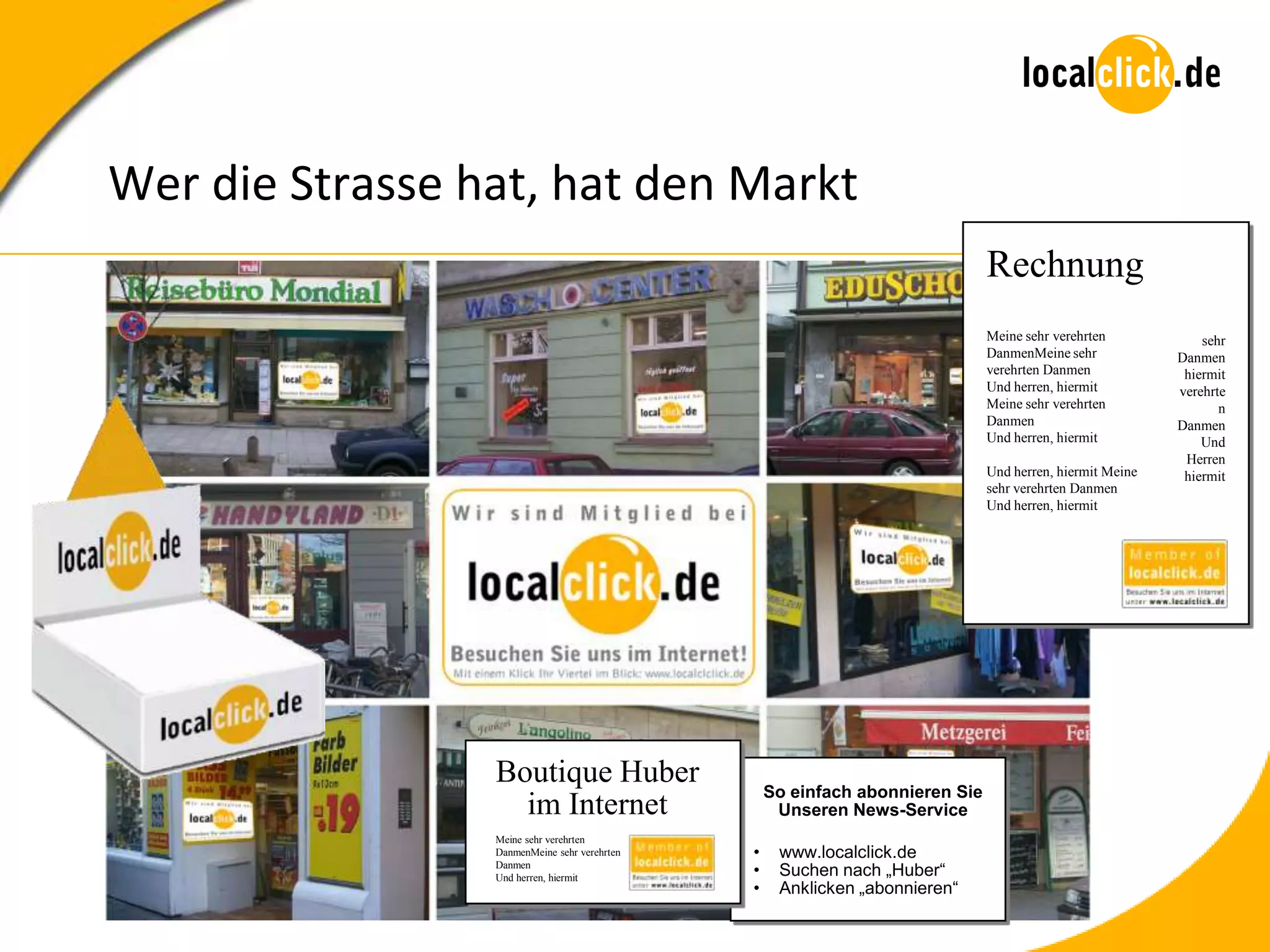 Wer die Strasse hat, hat den Markt
                                                                              Rechnung
                                                                              Meine sehr verehrten            sehr
                                                                              DanmenMeine sehr            Danmen
                                                                              verehrten Danmen             hiermit
                                                                              Und herren, hiermit         verehrte
                                                                              Meine sehr verehrten               n
                                                                              Danmen                      Danmen
                                                                              Und herren, hiermit             Und
                                                                                                           Herren
                                                                              Und herren, hiermit Meine    hiermit
                                                                              sehr verehrten Danmen
                                                                              Und herren, hiermit




                 Boutique Huber
                                                  So einfach abonnieren Sie
                   im Internet                     Unseren News-Service
                 Meine sehr verehrten
                 DanmenMeine sehr verehrten   •    www.localclick.de
                 Danmen
                 Und herren, hiermit
                                              •    Suchen nach „Huber“
                                              •    Anklicken „abonnieren“
 