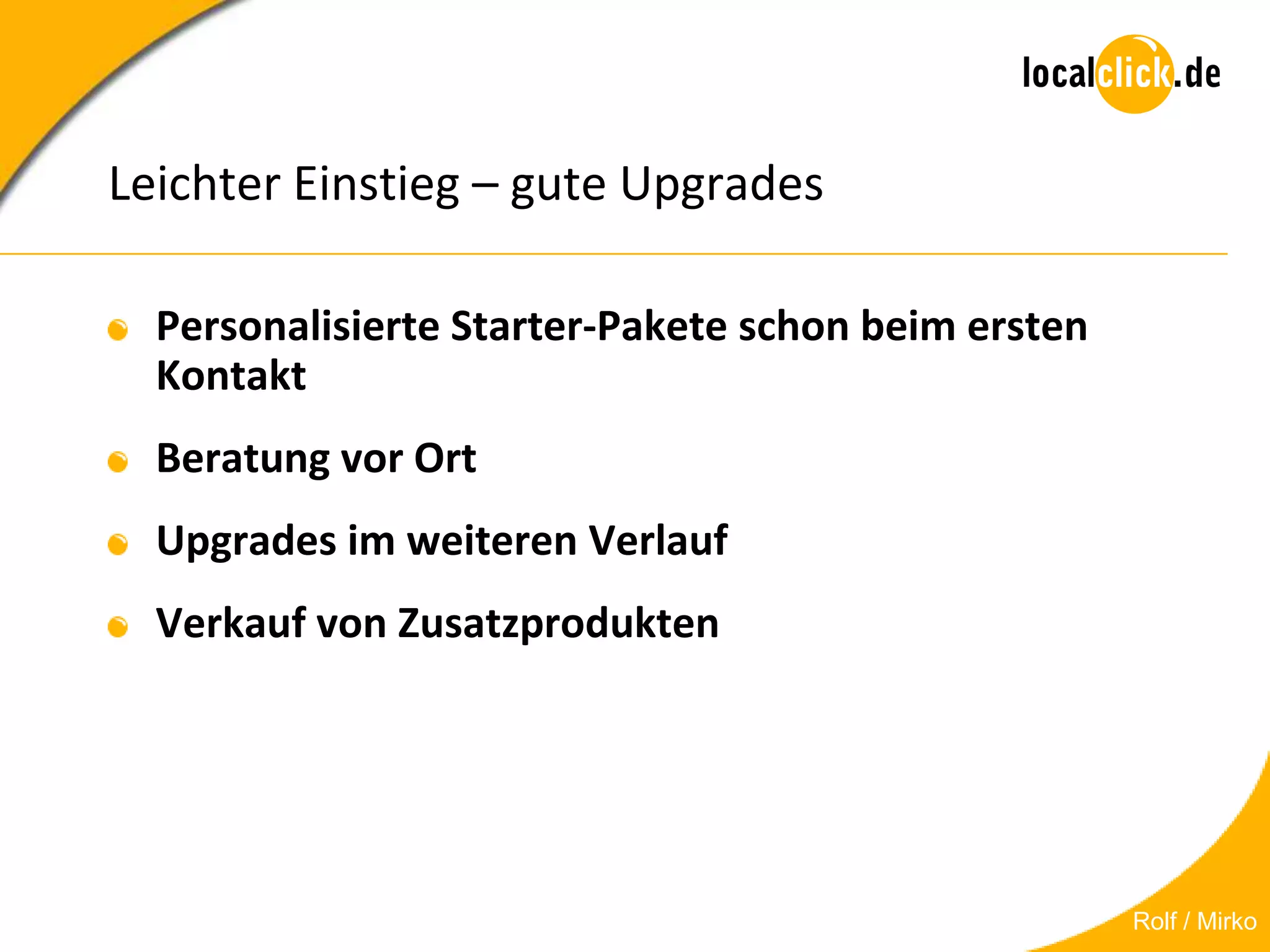 Leichter Einstieg – gute Upgrades

  Personalisierte Starter-Pakete schon beim ersten
  Kontakt
  Beratung vor Ort
  Upgrades im weiteren Verlauf
  Verkauf von Zusatzprodukten




                                                     Rolf / Mirko
 