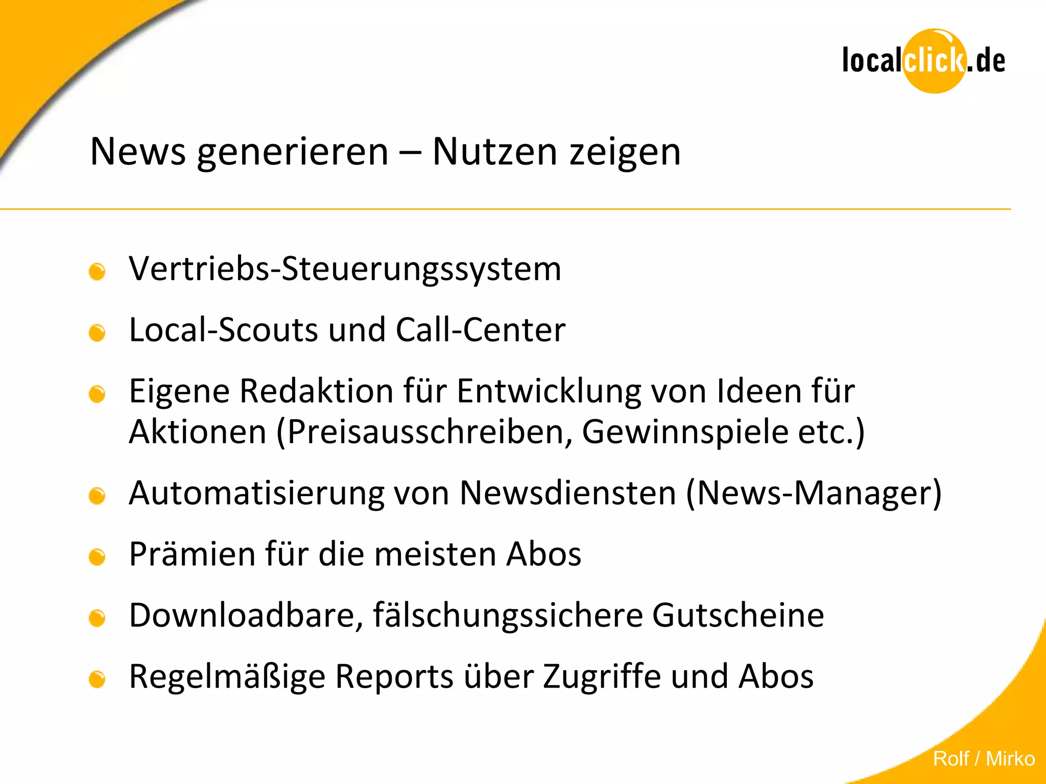 News generieren – Nutzen zeigen

  Vertriebs-Steuerungssystem
  Local-Scouts und Call-Center
  Eigene Redaktion für Entwicklung von Ideen für
  Aktionen (Preisausschreiben, Gewinnspiele etc.)
  Automatisierung von Newsdiensten (News-Manager)
  Prämien für die meisten Abos
  Downloadbare, fälschungssichere Gutscheine
  Regelmäßige Reports über Zugriffe und Abos

                                                    Rolf / Mirko
 