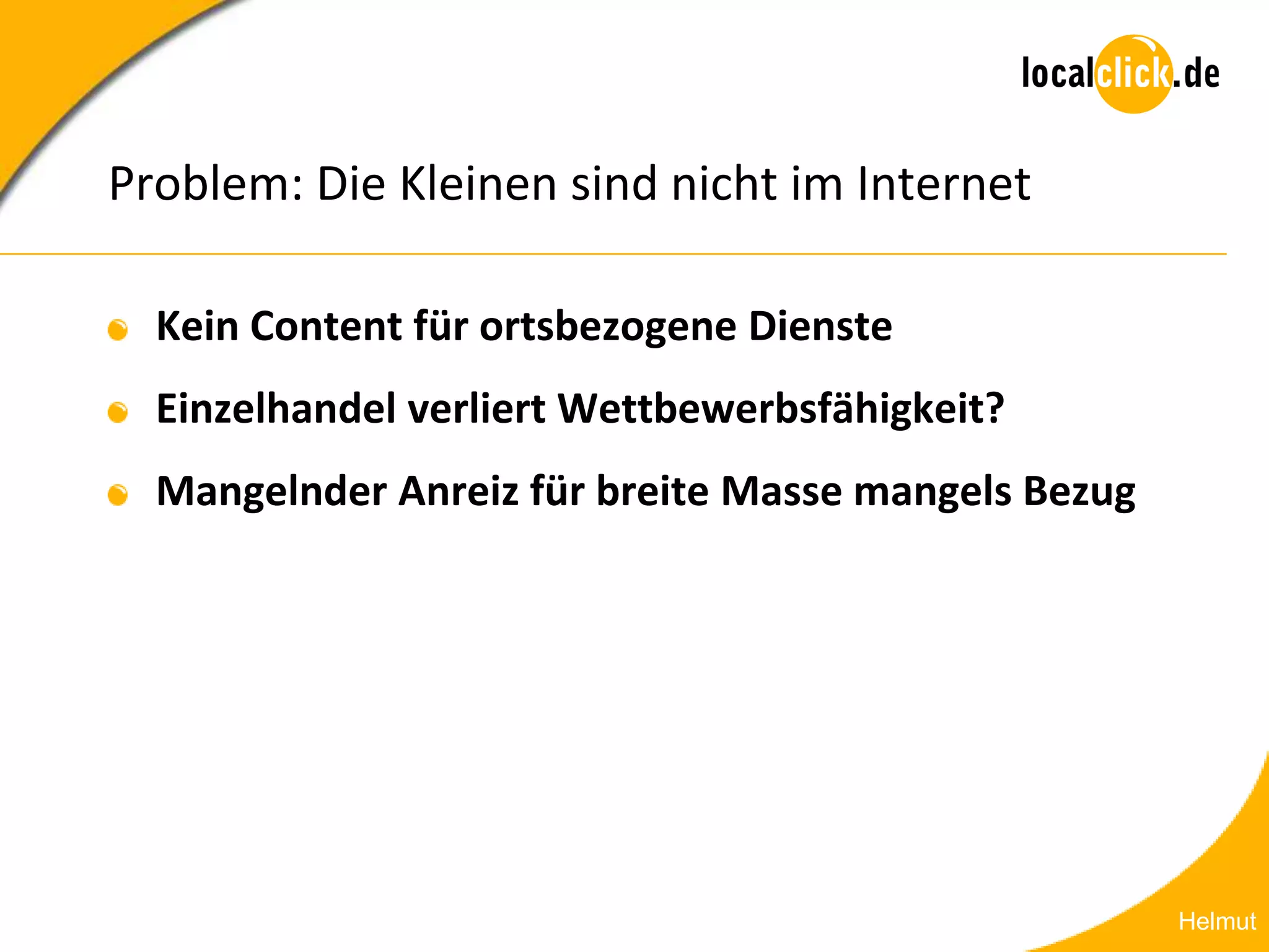Problem: Die Kleinen sind nicht im Internet

  Kein Content für ortsbezogene Dienste
  Einzelhandel verliert Wettbewerbsfähigkeit?
  Mangelnder Anreiz für breite Masse mangels Bezug




                                                     Helmut
 