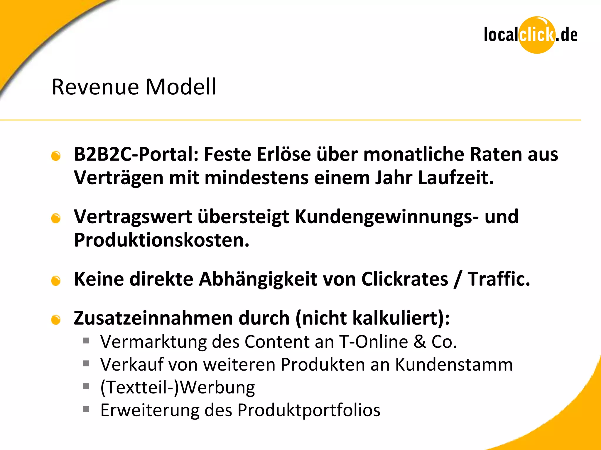 Revenue Modell

 B2B2C-Portal: Feste Erlöse über monatliche Raten aus
 Verträgen mit mindestens einem Jahr Laufzeit.
 Vertragswert übersteigt Kundengewinnungs- und
 Produktionskosten.
 Keine direkte Abhängigkeit von Clickrates / Traffic.
 Zusatzeinnahmen durch (nicht kalkuliert):
     Vermarktung des Content an T-Online & Co.
     Verkauf von weiteren Produkten an Kundenstamm
     (Textteil-)Werbung
     Erweiterung des Produktportfolios
 