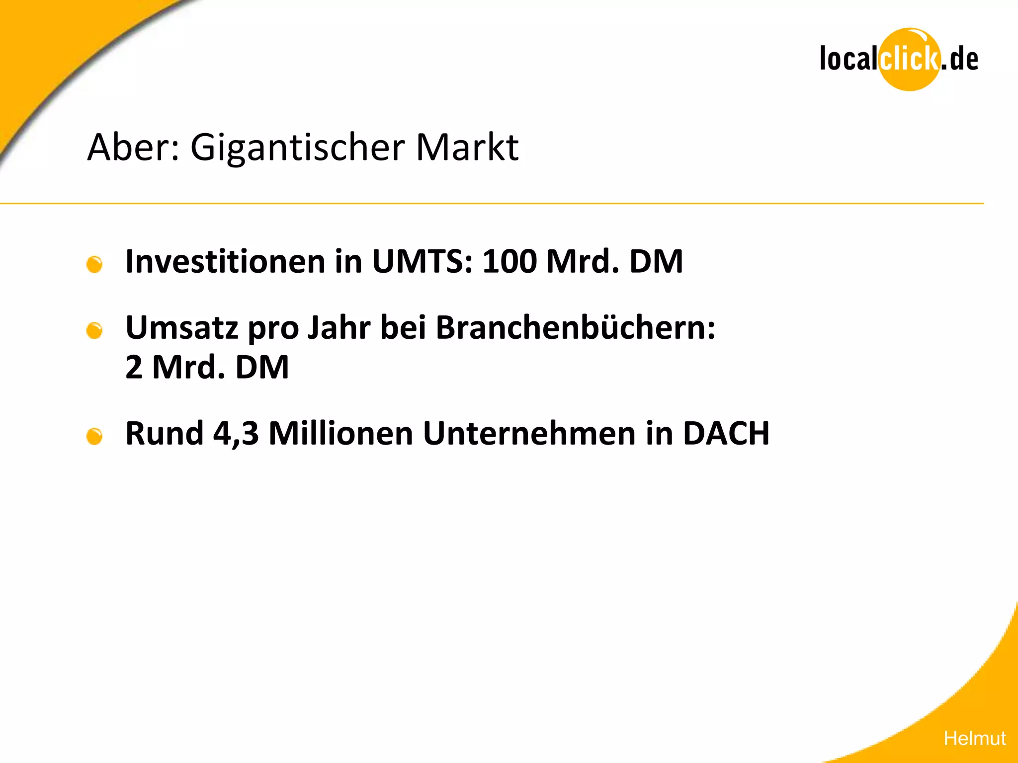 Aber: Gigantischer Markt

  Investitionen in UMTS: 100 Mrd. DM
  Umsatz pro Jahr bei Branchenbüchern:
  2 Mrd. DM
  Rund 4,3 Millionen Unternehmen in DACH




                                           Helmut
 