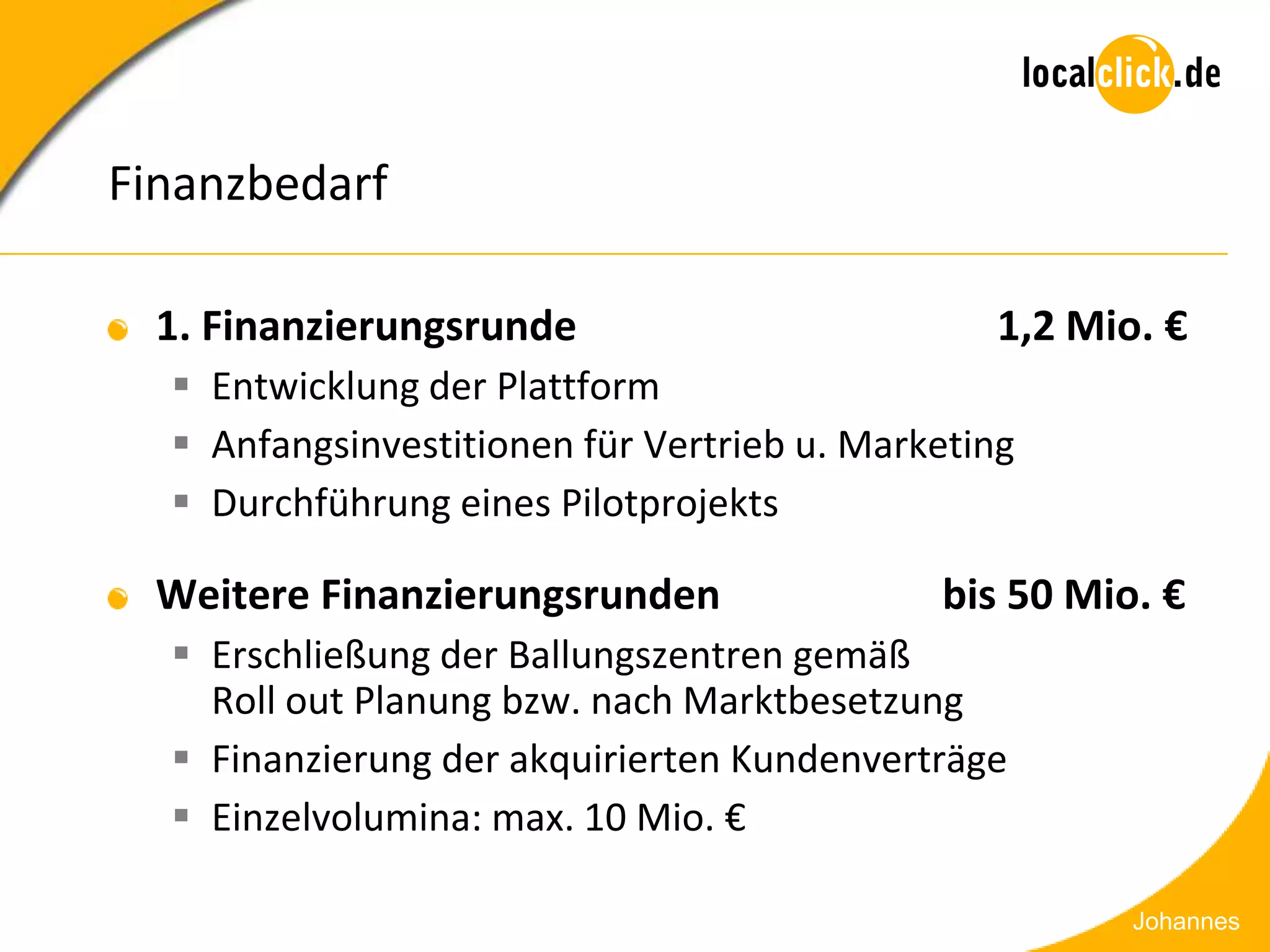 Finanzbedarf

  1. Finanzierungsrunde                         1,2 Mio. €
   Entwicklung der Plattform
   Anfangsinvestitionen für Vertrieb u. Marketing
   Durchführung eines Pilotprojekts

  Weitere Finanzierungsrunden                bis 50 Mio. €
   Erschließung der Ballungszentren gemäß
    Roll out Planung bzw. nach Marktbesetzung
   Finanzierung der akquirierten Kundenverträge
   Einzelvolumina: max. 10 Mio. €

                                                       Johannes
 