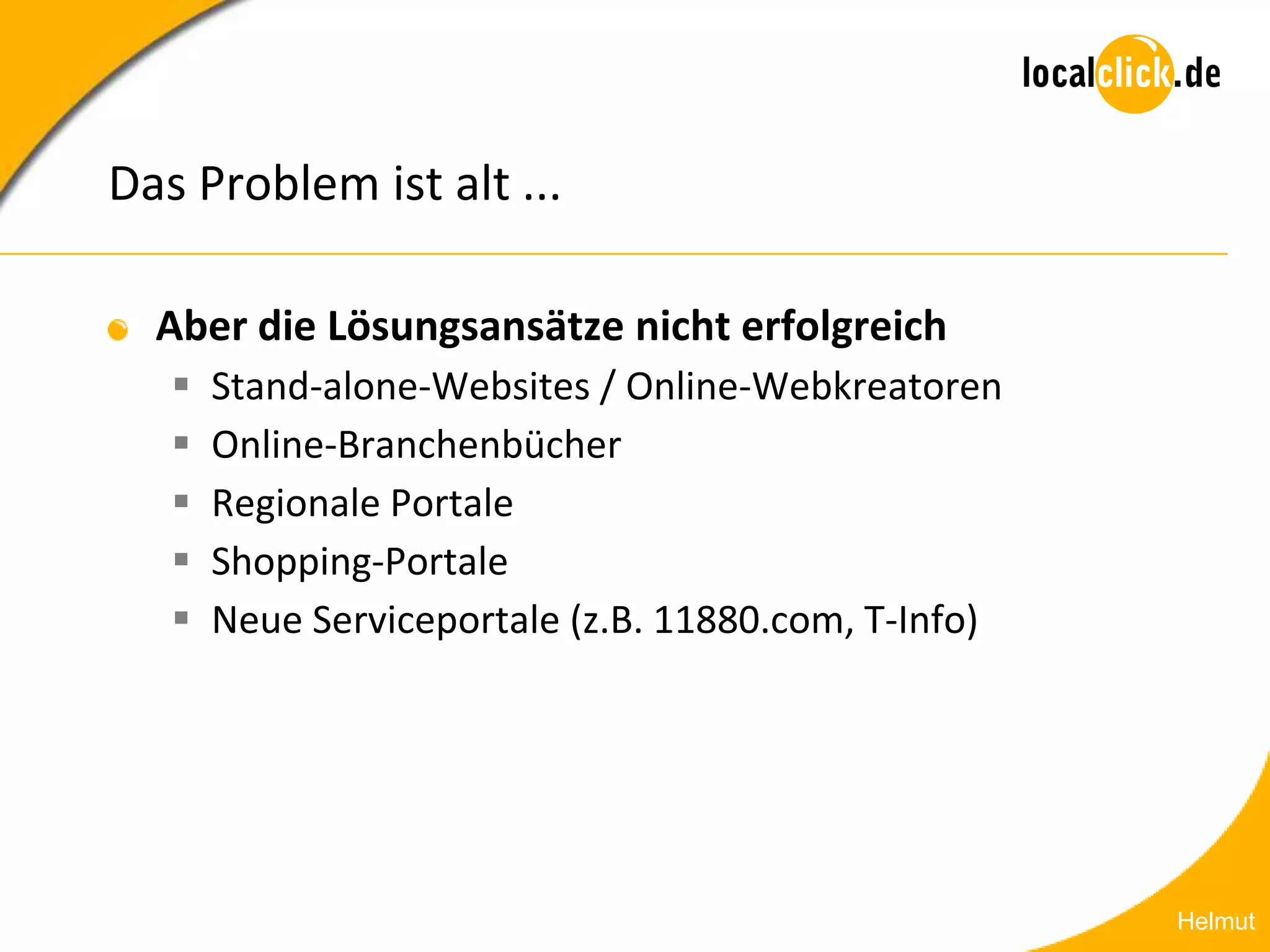 Das Problem ist alt ...

  Aber die Lösungsansätze nicht erfolgreich
      Stand-alone-Websites / Online-Webkreatoren
      Online-Branchenbücher
      Regionale Portale
      Shopping-Portale
      Neue Serviceportale (z.B. 11880.com, T-Info)




                                                      Helmut
 
