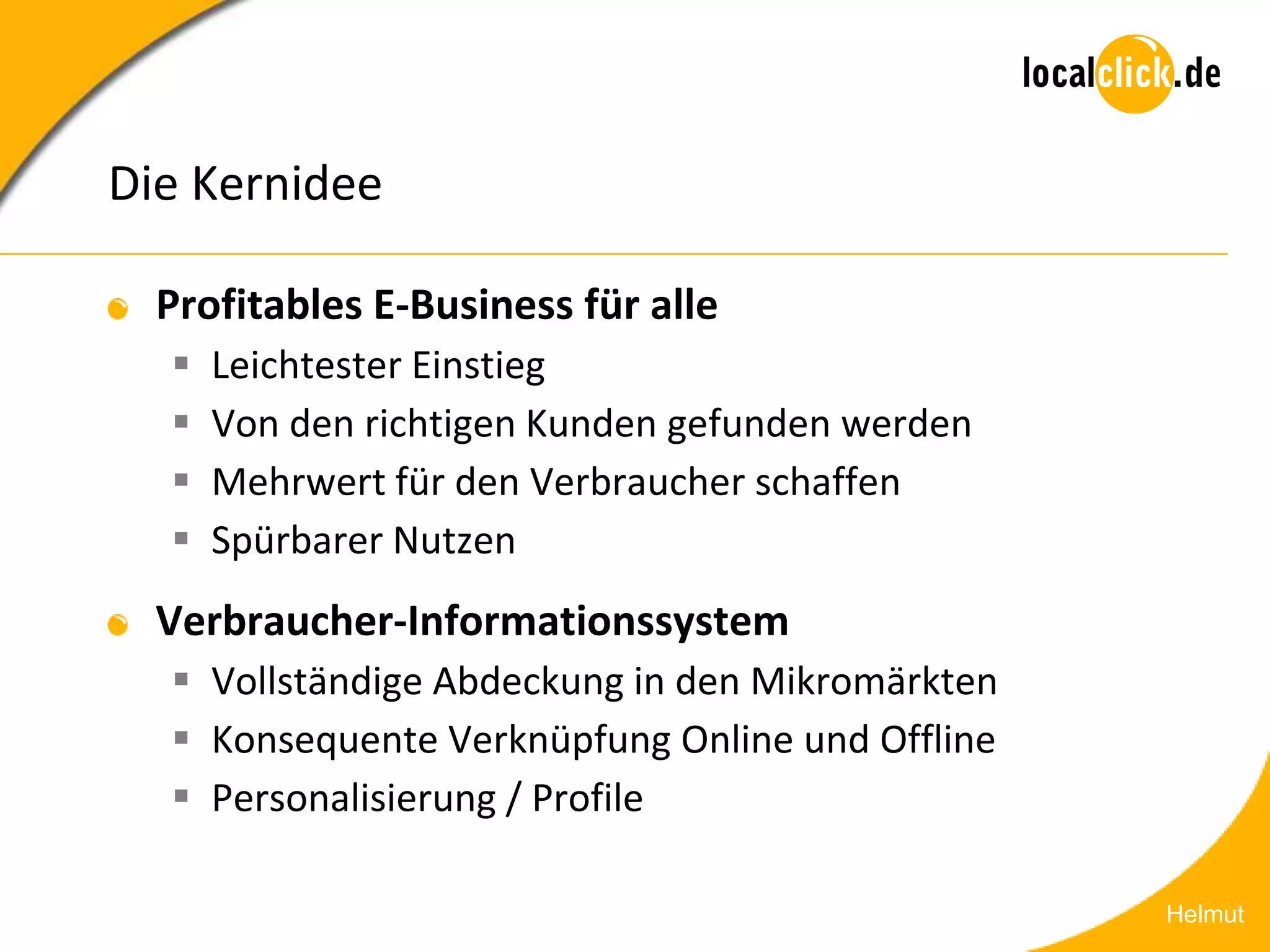 Die Kernidee

  Profitables E-Business für alle
     Leichtester Einstieg
     Von den richtigen Kunden gefunden werden
     Mehrwert für den Verbraucher schaffen
     Spürbarer Nutzen
  Verbraucher-Informationssystem
   Vollständige Abdeckung in den Mikromärkten
   Konsequente Verknüpfung Online und Offline
   Personalisierung / Profile

                                                 Helmut
 