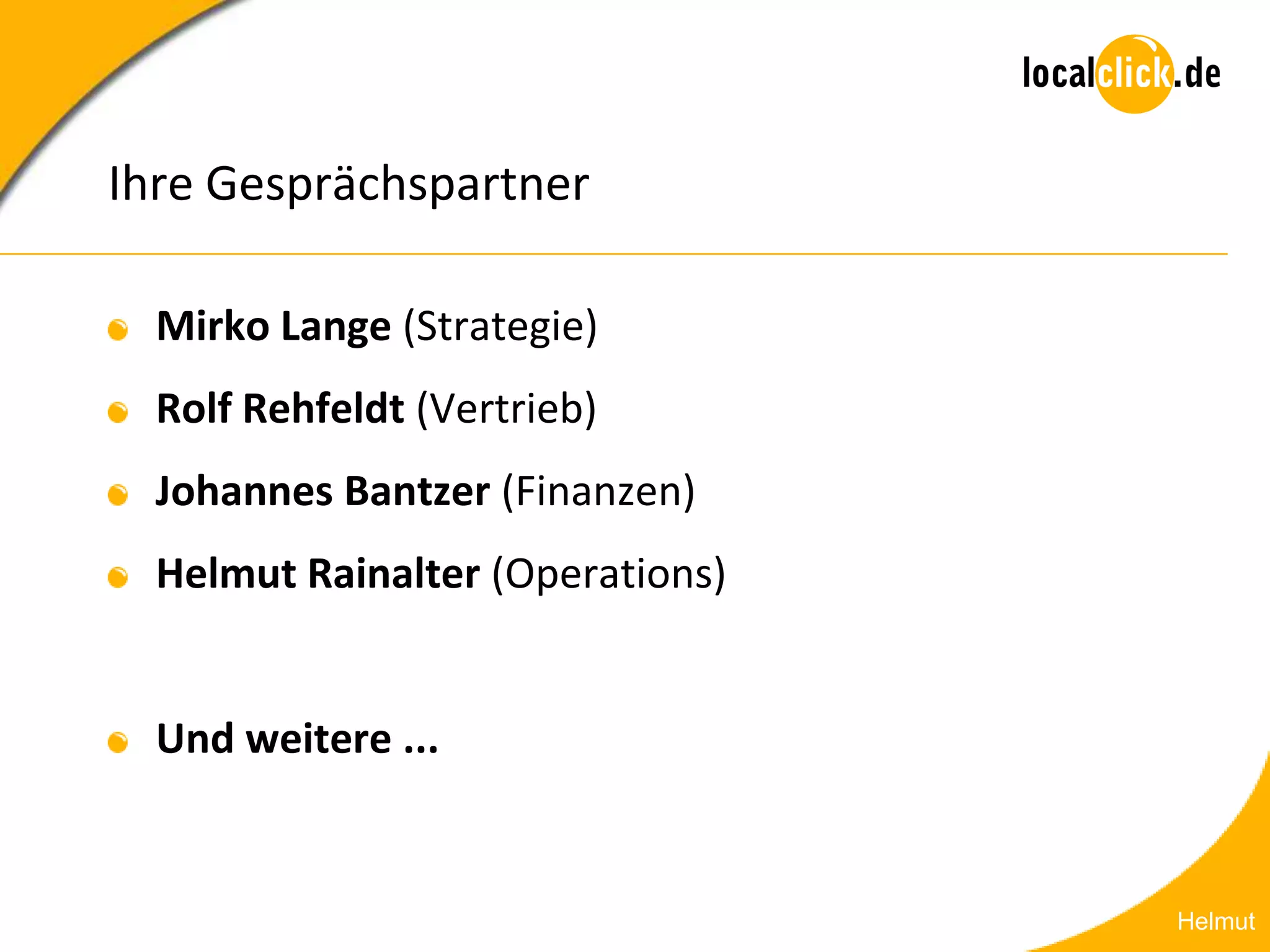 Ihre Gesprächspartner

  Mirko Lange (Strategie)
  Rolf Rehfeldt (Vertrieb)
  Johannes Bantzer (Finanzen)
  Helmut Rainalter (Operations)


  Und weitere ...


                                  Helmut
 