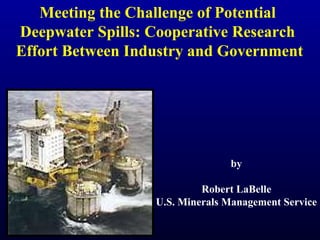 Meeting the Challenge of Potential  Deepwater Spills: Cooperative Research  Effort Between Industry and Government by Robert LaBelle U.S. Minerals Management Service 