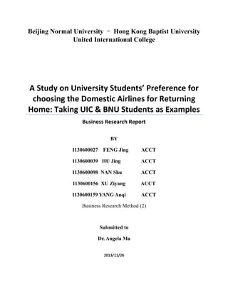 Beijing Normal University – Hong Kong Baptist University
United International College
A Study on University Students’ Preference for
choosing the Domestic Airlines for Returning
Home: Taking UIC & BNU Students as Examples
Business Research Report
BY
1130600027 FENG Jing ACCT
1130600039 HU Jing ACCT
1130600098 NAN Shu ACCT
1130600156 XU Ziyang ACCT
1130600159 YANG Anqi ACCT
Business Research Method (2)
Submitted to
Dr. Angela Ma
2013/11/26
 