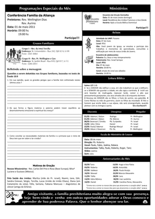 Programações Especiais do Mês                                                                           Ministérios
Conferência
Conferência Família da Aliança                                                                              Encontro do Círculo Vermelho
                                                                                                            Data: 01 de maio (neste domingo)
Preletores: Rev. Wellington Dias                                                                            Local: Residência dos irmãos Francisco e Ana Gleide
            Rev. Aurino                                                                                     Horário: Após a Escola Bíblica Dominical

Data: 01 de maio 2011                                                                                                                                   Participe!!!
Horário: 09:00 hs
                                                                                                                         Avisos
         19:00 hs
                                                                Participe!!!                        Atividade da UMP: Passeio
                                                                                                    Data: 07 de maio
                            Grupos Familiares                                                       Local: IPSU
                                                                                                    Obs: Você jovem da Igreja, se envolva e participe dos
                Grupo I – Res. da irmã Tercília                                                     trabalhos e momentos de aprendizado, comunhão e
                Endereço: St. Universitário - Rua 242, Qd 42 A, Lt 09                               edificação por meio de nossa União de Jovens.
                Fone: 3261-4064
                                                                                                   Encontro de adolescentes
                                                                                                   Palestra: Eu, Deus e meu temperamento
                Grupo II – Res. Pr. Wellington e Geo
                                                                                                   Palestrante: Rev. Israel S
                                                                                                                            Serique
                Endereço: St. Jardim Brasil - Rua X10, Qd X17, Lt 13
                                                                                                   Local: IPSU
                Fone: 3284-2051
                                                                                                   Dia: 07 de maio
                                                                                                   Horário: 20:00 hs
Refletindo sobre a mensagem
                                                                                                    Coral: ensaio do coral aos sábados
Questões a serem debatidas nos Grupos familiares, baseadas no texto de                              Horário: 16:00 hs
Êxodo 10:9
                                                                                                                   Leitura Bíblica
1. Em sua opinião, quais os grandes perigos que a família tem enfrentado nestes
                  ,
   últimos anos ?
________________________________________________________________
_________________________________________________________                            Salmo 127: 1-5
________________________________________________________________
____________________________________________                                         1 Se o SENHOR não edificar a casa, em vão trabalham os que a edificam;
________________________________________________________________
_________________________________________________________                            se o SENHOR não guardar a cidade, em vão vigia a sentinela. 2 Inútil vos
____________________________________________
                            ____________________________________                     será levantar de madrugada, repousar tarde, comer o pão que
                                                                                     penosamente granjeastes; aos seus amados ele o dá enquanto dormem.
________________________________________________________________
____________________________________________
                                                                                     3 Herança do SENHOR são os filhos; o fruto do ventre, seu galardão. 4
________________________________________________________________
_________________________________________________________                            Como flechas na mão do guerreiro, assim os filhos da mocidade. 5 Feliz o
________________________________________________________________
____________________________________________                                         homem que enche deles a sua aljava; não será envergonhado, quando
                                                                                     pleitear com os inimigos à porta.                     Só a Escritura!!!
2. De que forma a figura materna e paterna podem trazer equilíbrio ao
                                aterna
   desenvolvimento emocional e espiritual da criança?
                                                                                        Diaconia                       Liturgistas                      Pregador
_____________________________________________
                                        _______________________
_______________________________________________________________
                                     __________________________                      01/05 Ademar / Ádson            Rodrigo                    Pr. Wellington
_______________________________________________________________
                                       ________________________                      01/05 Ademar / Ádson            Pb. Márcio                 Pr. Aurino
_______________________________________________________________
                                       ________________________                      08/05 Deverson / Emídio         Pb. Eurípedes              Pr. Israel
________________________________________________________________
____________________________________________                                         15/05 Júlio / Dino              Daniel                     Pr. Israel
________________________________________________________________
_________________________________________________________                            22/05 Paulo/ Ademar             Rodrigo Marçal             Pr. Israel
                                                                                     29/05 Ádson / Deverson          Pb. Ely                    Pr. Wellington
________________________________________________________________
____________________________________________
                                                                                                         Escala do Ministério de Louvor
3. Como conciliar as necessidades materiais da família e a primazia que o reino de
   Deus tem que ter sobre o lar cristão?
                                                                                     Data: 08 de maio
_______________________________________________________________
__________________________________________                                           Direção: Pb. Roberto
_______________________________________________
                       ________________________________________                      Vocal: Paulo, Fabio, Joelma, Rebeca
___________________________________________________
                      _________________________________________                      Instrumentos: Talita, Paulo, Roberto, Roger, Tairo
______________________________________________________________
_________________________________________________                                    Slides: Joelma
________________________________________________________________
____________________________________________                                         Som: Júlio
________________________________________________________________
_________________________________________________________
________________________________________________________________
____________________________________________                                                                Aniversariantes do Mês

                                                                                     02/05 Tairo                         15/05 Hugo e Ana Flávia
                          Motivos de Oração
                                                                                     03/05 Roberta                       16/05 Antonilda
Nossos Missionários - Rev. Carlos Del Pino e Rosa (Base Europa); Missª
                                                                                     07/05 Valdeon                       18/05 Paulo Araújo
Luciene e Gustavo (México).
                                                                                     10/05 Manoel                        25/05 Marcos Alexandre
                                                                                     11/05 Talita                        28/05 Lara
Pela Saúde dos irmãos: Marilza (mãe do Pr. israel) Noemi, Jane, Edir,
                                                israel),                             13/05 Kátia Mônica                   30/05 Iraci sardinha
Sandra Estevan, Sérgio, Tercília, Lucas (irmão do irmão Eliseu) Diana (em
                                                         Eliseu),                    14/05 Daniel                         31/05 Carolina Peres, Alessandra
tratamento da vista), Félix, Santana, Fabiana Mancuso – diagnóstico de
                     ),
                                                                                       “Ensina-nos a contar os nossos dias para que alcancemos o coração sábio”
                                                                                               nos                                                                (Sl 90:12)
câncer (amiga da Sirlene).                                                             “Ensina-nos a contar os nossos dias para que alcancemos o coração sábio”
                                                                                               nos                                                                (Sl 90:12)
 