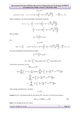 International Journal of Modern Research in Engineering and Technology (IJMRET)
www.ijmret.org Volume 1 Issue 5 ǁ December 2016.
w w w . i j m r e t . o r g Page 34
𝑅𝑖 ≤ 𝐶𝑁−1
.
5) 𝑥𝑖 ∈ 1 − 𝜎, 1 , 𝑥𝑖 = 1 − 𝜎 + 𝛽−1
𝜀 ln 1 − 1 − 𝜀
4 𝑖 −
3𝑁
4
𝑁
, 𝑖 =
3𝑁
4
+ 1, … , 𝑁
where, according to 𝑖, we use the intermediate value theorem as follows:
𝑕𝑖 = 𝑥𝑖 − 𝑥𝑖−1 = 1 − 𝜎 + 𝛽−1
𝜀 ln 1 − 1 − 𝜀
4 𝑖 −
3𝑁
4
𝑁
− 1 − 𝜎 + 𝛽−2
𝜀 ln 1 − 1 − 𝜀
4 𝑖 −
3𝑁
4
𝑁
Thus, we obtain
ћ𝑖 =
𝑕𝑖 + 𝑕𝑖+1
2
≤ 𝐶𝑁−1
and
𝑅𝑖 ≤ 𝐶𝑁−1
.
6) 1 − 𝜎 =
3
4
, 𝑥𝑖 ∈ 1 − 𝜎, 1 , 𝑥𝑖 = −𝛽−1
𝜀 ln 1 − 1 − 𝑒
−𝛽
4𝜀
4 𝑖 −
3𝑁
4
𝑁
, 𝑖 =
3𝑁
4
+ 1, … , 𝑁
we use the intermediate value theorem and we obtain,
ћ𝑖 =
𝑕𝑖 + 𝑕𝑖+1
2
≤ 𝐶𝑁−1
.
𝑅𝑖 = 𝜆𝑖ћ𝑖
−1
𝐶𝑕𝑖 𝜑𝑖 𝑥 𝑑𝑥
𝑥 𝑖+1
𝑥 𝑖−1
+ 𝜆𝑖ћ𝑖
−1
𝐶𝑕𝑖 𝜑𝑖 𝑥 𝑑𝑥
𝑥 𝑖+1
𝑥 𝑖−1
≤ 𝐶𝑁−1
After all these calculations, we have
𝑅 ∞,𝜔 𝑁
≤ 𝐶𝑁−1
.
𝑟𝑖 ≤ 𝑥 − 𝑥𝑖−1
𝑑
𝑑𝑥
𝑥 𝑖
𝑥 𝑖−1
𝑢 𝑥 𝑑𝑥 ≤
𝑁
𝑖=1
𝑕 1
1 +
1
𝜀
𝑒
− 𝛼 𝑥
𝜀 + 𝑒
− 𝛼 1−𝑥
𝜀
𝑥 𝑖
𝑥 𝑖−1
𝑁
4
𝑖=1
𝑑𝑥
+ 𝑕 2
1 +
1
𝜀
𝑒
− 𝛼 𝑥
𝜀 + 𝑒
− 𝛼 1−𝑥
𝜀
𝑥 𝑖
𝑥 𝑖−1
3𝑁
4
𝑖= 𝑁
4+1
𝑑𝑥
+ 𝑕 3
1 +
1
𝜀
𝑒
− 𝛼 𝑥
𝜀 + 𝑒
− 𝛼 1−𝑥
𝜀
𝑥 𝑖
𝑥 𝑖−1
𝑁
𝑖=3𝑁
4+1
𝑑𝑥
After a sample calculation for 𝑟𝑖, we obtain,
𝑟𝑖 ≤ 𝐶𝑁−1
.
Lemma 4. 3. Let 𝑧𝑖 be solution of the Eq. (45)- the Eq. (47). Then there is the following inequality:
𝑧 ∞,𝜔 𝑁
≤ 𝐶 𝑅 ∞,𝜔 𝑁
+ 𝑟 (50)
İspat. If we rearrange the Eq. (45), it gives
 