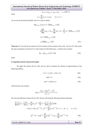 International Journal of Modern Research in Engineering and Technology (IJMRET)
www.ijmret.org Volume 1 Issue 5 ǁ December 2016.
w w w . i j m r e t . o r g Page 35
𝑙𝑧 ≡ −𝜀2
𝑧 𝑥 𝑥,𝑖 + 𝑎𝑖 𝑧𝑖 = 𝑅𝑖 , 𝑖 = 1, 𝑁 − 1
where
𝑎𝑖 =
𝜕𝐹
𝜕𝑢
𝑡𝑖, 𝑢𝑖 + 𝛾𝑧𝑖 , 0 < 𝛾 < 1
we can use the maximum principle, and so it is easy to obtain,
𝑧 ∞,𝑤 𝑁
≤ 𝑧 𝑁 + 𝛼−1
𝑅 ∞,𝑤 𝑁
+ 𝑟
≤ 𝑘𝑖 𝑧 𝑁 𝑖
𝑚
𝑖=1
+ 𝑘 𝑚+1 𝑕𝑖 𝑧𝑖
𝑁
𝑖=1
+ 𝑑 − 𝑟𝑖 + 𝛼−1
𝑅 ∞,𝑤 𝑁
+ 𝑟
≤ 𝛼−1
𝑅 ∞,𝑤 𝑁
+ 𝑟
≤ 𝐶 𝑅 ∞,𝑤 𝑁
+ 𝑟 (51)
Theorem 4. 1. Let 𝑢 𝑥 be the solution of (1)-(3) and let 𝑦 be the solution of Eq. (45)- the Eq. (47). Then under
the same assumptions of Lemma (4. 2) and Lemma (4.3) the following 𝜀 −uniform error estimate
𝑦 − 𝑢 ∞,𝑤 𝑁
≤ 𝐶𝑁−1
𝑙𝑛𝑁 (52)
holds.
5) Algorithm and the Numerical Example
We apply the scheme the Eq. (42)- the Eq. (44) to calculate the solution of approximation of the
following problem:
−𝜀2
𝑢′′
+ 𝑢2
𝑥 − 𝑓 𝑥 = 0, (53)
𝑢 0 = 0 (54)
𝑢 1 = 𝑢 0.5 + 𝑑 (55)
which has the exact solution,
𝑢 𝑥 =
2𝑥 − 1 𝑒
1−𝑥
𝜀 − 𝑒
𝑥
𝜀
𝑒
1
𝜀 − 1
+ 1 .
We solve the difference scheme the Eq. (42)- the Eq. (44) using the following iteration technique,
𝜀2
ћ𝑖 𝑕𝑖
𝑦𝑖−1
(𝑛)
−
2𝜀2
𝑕𝑖 𝑕𝑖+1
+
𝜕𝑓
𝜕𝑦
𝑥𝑖, 𝑦𝑖
𝑛−1
𝑦𝑖
𝑛
+
𝜀2
ћ𝑖 𝑕𝑖+1
𝑦𝑖+1
𝑛
68
= 𝑓 𝑥𝑖 + 𝑓 𝑥𝑖, 𝑦𝑖
𝑛−1
− 𝑦𝑖
𝑛−1 𝜕𝑓
𝜕𝑦
𝑥𝑖, 𝑦𝑖
𝑛−1
, 𝑖 = 1, … , 𝑁 − 1, 𝑛 = 1.2, …
𝑦0
(𝑛)
= 0, 𝑘0 𝑦 𝑁
(𝑛)
= 𝑘𝑖 𝑦 𝑁 𝑖
(𝑛−1)
𝑚
𝑖=1
+ 𝑘 𝑚+1 𝑕𝑖 𝑦𝑖
(𝑛−1)
𝑁
𝑖=1
+ 𝑑 (56)
 