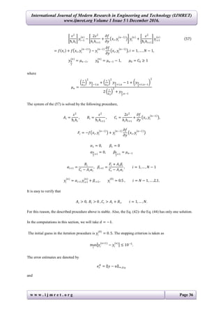 International Journal of Modern Research in Engineering and Technology (IJMRET)
www.ijmret.org Volume 1 Issue 5 ǁ December 2016.
w w w . i j m r e t . o r g Page 36
𝜀2
ћ𝑖 𝑕𝑖
𝑦𝑖−1
(𝑛)
−
2𝜀2
𝑕𝑖 𝑕𝑖+1
+
𝜕𝑓
𝜕𝑦
𝑥𝑖, 𝑦𝑖
𝑛−1
𝑦𝑖
𝑛
+
𝜀2
ћ𝑖 𝑕𝑖+1
𝑦𝑖+1
𝑛
57
= 𝑓 𝑥𝑖 + 𝑓 𝑥𝑖, 𝑦𝑖
𝑛−1
− 𝑦𝑖
𝑛−1 𝜕𝑓
𝜕𝑦
𝑥𝑖, 𝑦𝑖
𝑛−1
, 𝑖 = 1, … , 𝑁 − 1,
𝑦 𝑁
2
(𝑛)
= 𝜇 𝑛−1, 𝑦 𝑁
(𝑛)
= 𝜇 𝑛−1 − 1, 𝜇0 = 𝐶0 ≥ 1
where
𝜇 𝑛 =
𝜀
𝑕2
2
𝑦 𝑁
2
−1,𝑛
+
𝜀
𝑕2
2
𝑦 𝑁
2
+1,𝑛
− 1 + 𝑦 𝑁
2
+1,𝑛−1
2
2
𝜀
𝑕2
2
+ 𝑦 𝑁
2
,𝑛−1
The system of the (57) is solved by the following procedure,
𝐴𝑖 =
𝜀2
ћ𝑖 𝑕𝑖
, 𝐵𝑖 =
𝜀2
ћ𝑖 𝑕𝑖+1
, 𝐶𝑖 =
2𝜀2
𝑕𝑖 𝑕𝑖+1
+
𝜕𝑓
𝜕𝑦
𝑥𝑖, 𝑦𝑖
𝑛−1
,
𝐹𝑖 = −𝑓 𝑥𝑖, 𝑦𝑖
𝑛−1
+ 𝑦𝑖
𝑛−1 𝜕𝑓
𝜕𝑦
𝑥𝑖, 𝑦𝑖
𝑛−1
𝛼1 = 0, 𝛽1 = 0
𝛼 𝑁
2
+1
= 0, 𝛽𝑁
2
+1
= 𝜇 𝑛−1
𝛼𝑖+1 =
𝐵𝑖
𝐶𝑖 − 𝐴𝑖 𝛼𝑖
, 𝛽𝑖+1 =
𝐹𝑖 + 𝐴𝑖 𝛽𝑖
𝐶𝑖 − 𝐴𝑖 𝛼𝑖
, 𝑖 = 1, … , 𝑁 − 1
𝑦𝑖
(𝑛)
= 𝛼𝑖+1 𝑦𝑖+1
(𝑛)
+ 𝛽𝑖+1, 𝑦𝑖
(0)
= 0.5 , 𝑖 = 𝑁 − 1, … ,2,1.
It is easy to verify that
𝐴𝑖 > 0, 𝐵𝑖 > 0 , 𝐶𝑖 > 𝐴𝑖 + 𝐵𝑖, 𝑖 = 1, … , 𝑁.
For this reason, the described procedure above is stable. Also, the Eq. (42)- the Eq. (44) has only one solution.
In the computations in this section, we will take 𝑑 = −1.
The initial guess in the iteration procedure is 𝑦𝑖
(0)
= 0. 5. The stopping criterion is taken as
max
𝑖
𝑦𝑖
(𝑛+1)
− 𝑦𝑖
(𝑛)
≤ 10−5
.
The error estimates are denoted by
𝑒𝜀
𝑁
= 𝑦 − 𝑢 ∞,𝜔 𝑁
and
 